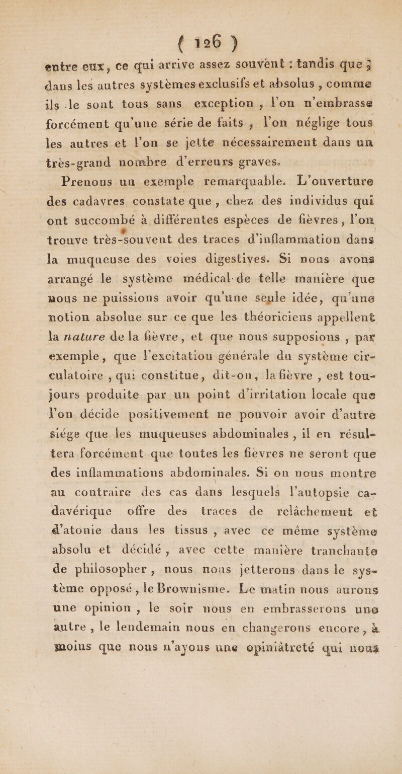 entre eux, ce qui arrive assez souvent : tandis que J dans les autres systèmes exclusifs et absolus , comme ils le sont tous sans exception , l’on n’embrass® forcément qu’une série de faits , l’on néglige tous les autres et l’on se jette nécessairement dans un très-grand nombre d’erreurs graves. Prenons un exemple remarquable. L’ouverture des cadavres constate que , cliez des individus qui ont succombé à différentes espèces de fièvres, l’on trouve très-souvent des traces d’inflammation dans la muqueuse des voies digestives. Si nous avons arrangé le système médical de telle manière que bous 11e puissions avoir qu’une seule idée, qu’une notion absolue sur ce que les théoriciens appellent la nature de la fièvre , et que nous supposions , pat exemple, que l’excitation générale du système cir¬ culatoire , qui constitue, dit-on, la fièvre , est tou¬ jours produite par un point d’irritation locale que Fou décide positivement ne pouvoir avoir d’autre Siège que les muqueuses abdominales , il en résul¬ tera forcément que toutes les fièvres ne seront que des inflammations abdominales. Si on nous montre au contraire des cas dans lesquels l’autopsie ca¬ davérique offre des traces de relâchement et d’atonie dans les tissus , avec ce même système absolu et décidé , avec cette manière tranchante de philosopher , nous nous jetterons dans le sys¬ tème opposé, leBrownisme. Le matin nous aurons une opinion , le soir nous en embrasserons un© autre , le lendemain nous en changerons encore, h moins que nous n’ayons une opiniâtreté qui non#