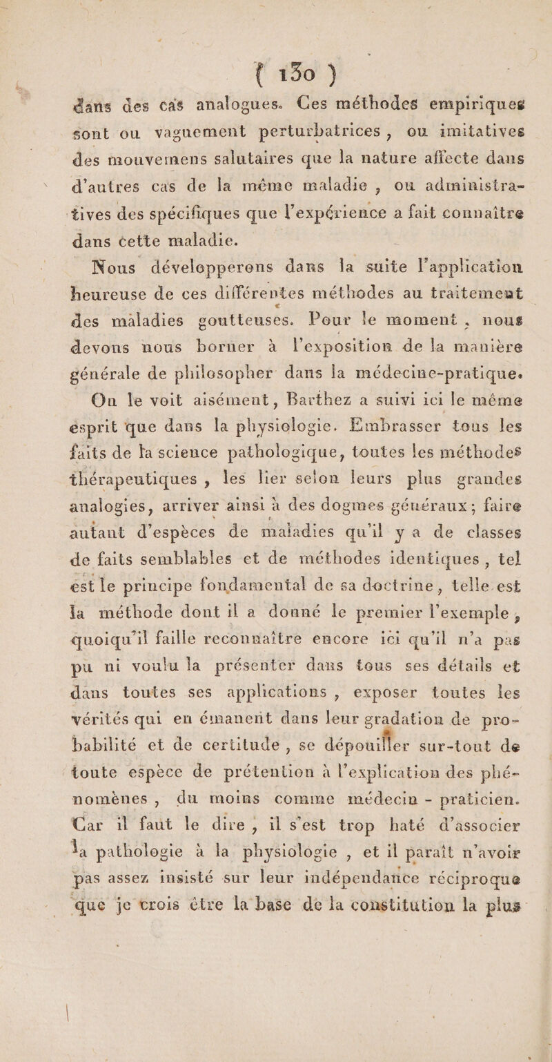 ^fatts des cas analogues» Ces méthodes empiriques sont ou vaguement perturbatrices , ou imitatives des mouvernens salutaires que la nature affecte dans d’autres cas de la même maladie , ou administra¬ tives des spécifiques que l’expérience a fait connaître dans cette maladie. Nous développerons dans la suite F application heureuse de ces différentes méthodes au traitement € des maladies goutteuses. Pour le moment , nous * devons nous borner à l’exposition de la manière générale de philosopher dans la médecine-pratique. On le voit aisément, Barthez a suivi ici le même esprit que dans la physiologie. Embrasser tous les faits de fa science pathologique, toutes les méthode? thérapeutiques , les lier selon leurs plus grandes analogies, arriver ainsi à des dogmes généraux; faire > t autant d’espèces de maladies qu’il y a de classes de faits semblables et de méthodes identiques , tel est le principe fondamental de sa doctrine, telle est la méthode dont il a donné le premier l’exemple , quoiqu’il faille reconnaître encore ici qn’il n’a pas pu ni voulu la présenter dans tous ses détails et dans toutes ses applications , exposer toutes les vérités qui en émanent dans leur gradation de pro- é r habilité et de certitude , se dépouiller sur-tout de toute espèce de prétention à l’explication des phé¬ nomènes , du moins comme médecin - praticien. Car il faut le dire , il s’est trop liaté d’associer ^a pathologie à la physiologie , et il parait n’avoir pas assez insisté sur leur indépendance réciproque que je crois être la hase de la constitution la plus