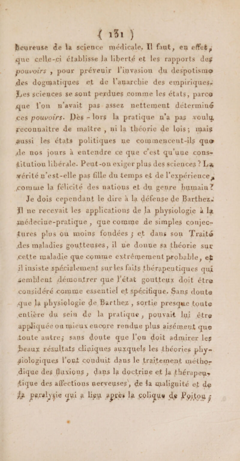 < i5i ) heureuse de la science médicale. Il faut, eu effet, que celle-ci établisse la liberté et les rapports de$ pouvoirs , pour préveuir l'invasion du despotisme des dogmatiques et de l'anarchie des empiriques» Les sciences se sont perdues comme les états, parce* que l’on n’avait pas assez nettement déterminé ces pouvoirs. Dès - lors la pratique n’a pas voulu, reconnaître de maître , ni la théorie de lois: mais aussi les états politiques ne commencent-ils qu» xie nos jours à entendre ce que c'est qu’une cons¬ titution libérale. Peut-on exiger plus des sciences ? L* ▼érité n est-elle pas fille du temps et de l’expérience» domine la félicité des natious et du genre humain? Je dois cependant le dire à la défense de Barthez» Il ne recevait les applications de la physiologie à la mcdeciue-pratique , que comme de simples conjec¬ tures plus Ou moins fondées j et dans son Traité des maladies goutteuses, il ue donue sa théorie suc cette maladie que comme extrêmement probable, et il insiste spécialement sur les faits thérapeutiques qui semblent démontrer que l’état goutteux doit être considéré comme essentiel et spécifique. Sans doute que la physiologie de Barthez , sortie presque toute entière du sein de la pratique , pouvait lui être appliquée ou mieux encore rendue plus aisément que toute autre,* sans doute que l’on doit admirer les beaux résultats cliniques auxquels les théories phy¬ siologiques l’eut couduLt dans le traitement métho¬ dique des fluxions , dans la doctrine et la thérapeu** tique des affections nerveuses, de la malignité et de j.s. p^raly^ie oui a lieu a^rès U colique de Pyitou