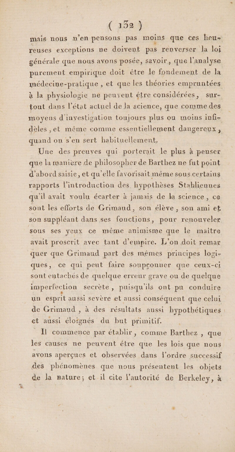 ( j32 ) nv\iB nous n’en pensons pas moins que ces heu* reuses exceptions ne doivent pas renverser ia loi générale que nous avons posée, savoirque l’analyse purement empirique doit être le fondement de la médecine-pratique , et que les théories empruntées à la physiologie ne peuvent être considérées, sur¬ tout dans l’état actuel de la science, que conjme des moyens d investigation toujours plus ou moins infi¬ dèles, et même comme essentiellement dangereux $ quand on s’en sert habituellement.. Une des preuves qui porterait le plus à penser que la manière de philosopher de Barthez ne fut point d’abord saisie, et qu elle favorisait même sons certains rapports l’introduction des hypothèses Stahli.eimes qu’il avait voulu écarter à jamais de ta science , ce sont les efforts de Grimaud, son élève , son ami et son suppléant dans ses fonctions, pour renouveler sous ses yeux ce même animisme que le maître avait proscrit avec tant d’empire. L’on doit remar quer que Grimaud part des mêmes principes logi¬ ques , ce qui peut faire soupçonner que ceux-ci sont entachés de quelque erreur grave ou de quelque imperfection secrète , puisqu’ils ont pu conduire un esprit aussi sevère et aussi conséquent que celui de Grimaud , à des résultats aussi hypothétiques et aussi éloignés du but primitif. Il commence par établir , comme Barthez , que les causes ne peuvent être que les lois que nous avons aperçues et observées dans l’ordre successif ffes phénomènes que nous présentent les objets de la nature-, et il cite l’autorité de Berkeley, à