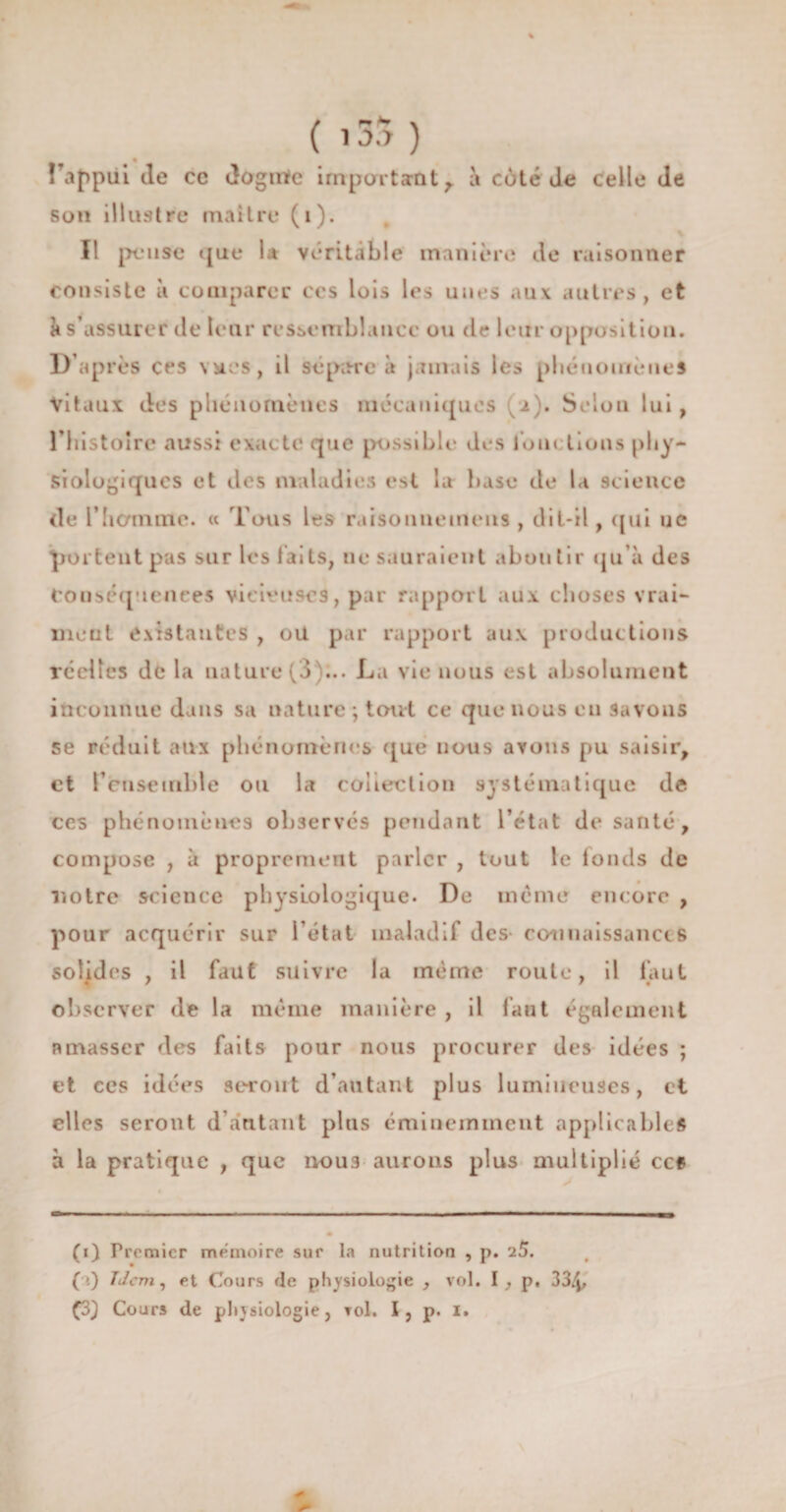 îTappui de cc dognïe impartant,, à côté de celle de son illustre maître (i). Il pense que 1* véritable manière de raisonner consiste à comparer ces lois les unes aux autres, et k s’assurer de leur ressemblance ou de leur opposition. D’après ces vues, il sépare à jamais les phénomènes Vitaux des phénomènes mécaniques (2). Selon lui , riiistoïrc aussi exacte que possible des loin lions phy¬ siologiques et des maladies est la base de la science (le l’homme. « Tous les raisonuemeus , dit-il, qui 11c portent pas sur les laits, ne sauraient aboutir qu’à des Conséquences vicieuses, par rapport aux choses vrai¬ ment existantes , oit par rapport aux productions récites de la nature (3 ... La vie nous est absolument inconnue dans sa nature; tout ce que nous en savons se réduit aux phénomènes que nous avons pu saisir, et l’ensemble ou la coiieclion systématique de ces phénomènes observés pendant l’état de santé, compose , à proprement parler , tout le londs de ■notre science physiologique. De meme encore , pour acquérir sur l’état maladif des- connaissances solides , il faut suivre la même route, il faut observer de la même manière , il faut également amasser des faits pour nous procurer des idées ; et ces idées seront d’autant plus lumineuses, et elles seront d’autant plus éminemment applicables à la pratique , que noua aurons plus multiplié ccf (1) Premier mémoire sur la nutrition , p. 25. ( ’.) T J cm, et Cours de physiologie , vol. I , p. 33/p £3) Cours de physiologie, toi. I, p. 1.