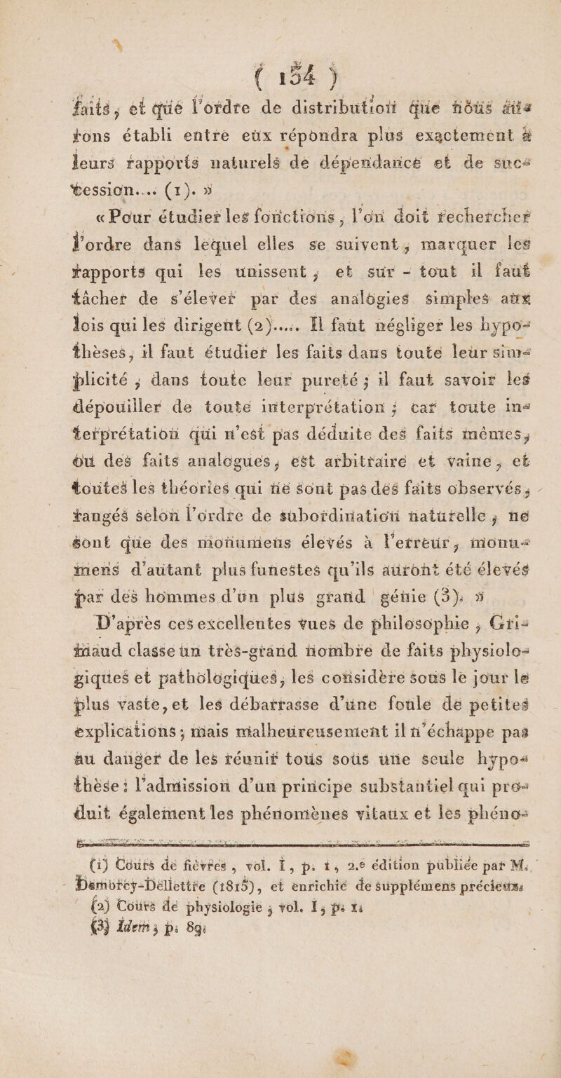 laits y ci que Tordre de distributloii épie nous M* tons établi entre eux répondra plus exactement h leurs rapports naturels de dépendance et de suc- Cession.... (î). >3 « Pour étudier les fonctions , Ton doit rechercher l’ordre dans lequel elles se suivent, marquer les Rapports qui les unissent , et sur - tout il faut tâcher de s’élever par des analogies simples aù;^ lois qui les dirigent (211 faut négliger les hypo¬ thèses , il faut étudier les faits dans toute leùr sim¬ plicité , dans toute leur pureté ^ il faut savoir le# «dépouiller de toute interprétation $ car toute in¬ terprétation qui n’eSt pas déduite des faits mêmes y èiî des faits analogues y eàt arbitraire et vaine , et touteà les théories qui tlè Sont pas des faits observés y Jaugés selon Tordre de subordination naturelle ? ne sont que des nionumeiis élevés à Terreur; nloiiu- mens d’autant plus funestes qu’ils auront été élevés par des hommes d’un plus grand génie (3)* a D’après ceS excellentes Vues de philosophie , Gri- inaud classe tin très-grand nombre de faits physiolo¬ giques et pathologiques, les considère sous le jour le plus vaste,et les débarrasse d’une foule Aë petite! «explications*, mais malheureusement il n’échappe pas au danger de les réunir tous soiis une seule hjpo* thèse : l’admission d’un principe substantiel qui pro¬ duit également les phénomènes vitaux et lès phéno» (1) tfoürS <lé fièvres , vol. ï , p, î , 2.e e'dition publiée pal* M, ^inëtcy-Déllettfe (l8i5), et ènrichié de siipplémens précieitsi (2) Coürè dé physiologie y vol. I, pi u Idem $ p, 3g<