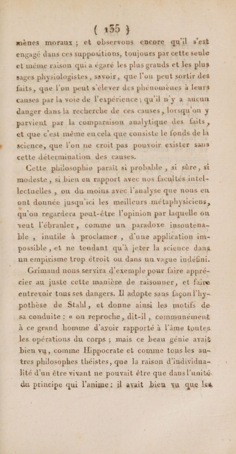 ( *55 } mènes moraux ; et observons encore qu’il s’est engagé dans ces suppositions, toujours par cette seule et même raison qui a égaré les plus grands et les plus sages physiologistes , savoir, que Tou peut sortir des faits, que l’on peut s’élever des phénomènes à leurs causes par U voie de l’expérience ; qu’il n’y a aueun danger dans la recherche de ces causes, lorsqu on y parvient par la comparaison analytique des laits, et que c’est même eu cela que consiste le fonds de la science, que l’on ne croit pas pouvoir exister san9 cette détermination des causes. Cette philosophie parait si probable , si sure, si modeste , si bien eu rapport avec nos facultés intel¬ lectuelles , ou du inoius avec l’analyse que nous ou ont donnée jusqu’ici les meilleurs métaphysiciens, qu’on regardera peut-être l’opinion par laquelle on veut l’ébranler , comme un paradoxe insoutena¬ ble , inutile à proclamer , d'une application im¬ possible , et ne tendant qu à jeter la science dans un empirisme trop étroit ou dans un vague iudélini. Griiuaud nous servira d'exemple pour faire appré¬ cier au juste cette manière de raisonner, et faire entrevoir tousses dangers. Il adopte sans façon l’hy¬ pothèse de Stahl , et donne ainsi les motifs de sa conduite ; « on reproche, dit-il , communément à ce grand homme d’ayoir rapporté à l’àme toutes les opérations du corps ; mais ce beau génie avait bien vq, comme Hippocrate et comme tous les au¬ tres philosophes théistes, que la raison d’individua¬ lité d’un être vivant ne pouvait être que dans l'unité du principe qui l’anime ; il avait bien vu que k*