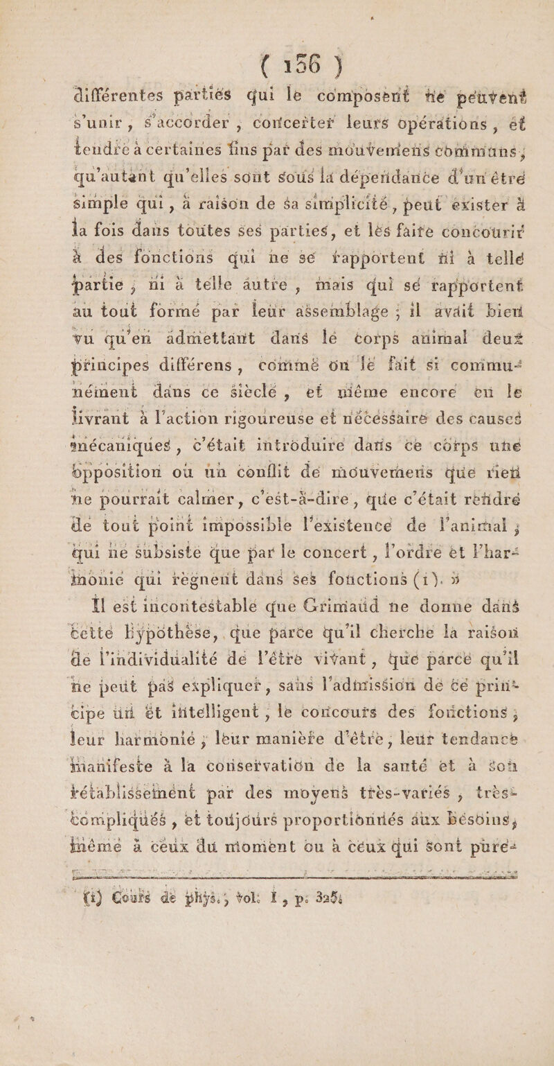 ( ï différentes parties qui lé composent fie peuvent s’uoir , s’accorder, concerter leurs opérations , et teiidrè à certaines tins pat des moiiverrieiis communs, qu’autànt qu’elles sont Soiis la dépendance cTonêtré simple qui , à raison de éa simplicité, peut exister à la fois dans toutes ses parties, et lès faite concourir à des fonctions qui ne se rapportent îii à telle? partie , ni à telle autre , mais qui sé rapportent au tout formé par leur assemblage ; il avait bieii Vu qu’en admettant dans îë corps animal deuâ principes différens , comme OU le fait si commuJ nément dans ce siècle , et nié me encore en le livrant a Faction rigoureuse et nécessaire des causes mécaniques , c’était introduire dans ce corps une Opposition ou un conflit de mOuveriieiis qüe rîeti fie pourrait calmer, c’est-à-dire, qiie c’était rèfldrë Üe tout point impossible Fexisteuce de Familial $ qui ne subsiste que par le concert, l’ordre ét l’har- tabulé qui régnent dans ses fonctions (i). » Î1 est incontestable que Grimadd ne donne danà celle hypothèse, que parce qu’il cherche la raiàoii de l’individualité de l’étrè vifant, qiiè parce qu’il tie petit pàS expliquer, sans 1 admission de Ce prin¬ cipe lui et intelligent , le concours des fonctions , leur îiafmbnié , lèùr manière d’ètrè, leur tendance ïhaiiifeste à la conservation de la santé et à Son i*étabîissesiiënt par des moyens très-variés , très- bompliquéâ , et toüjOurs proportionnés aux bésoinst iiiêrnë à ceux dû moment ou à cëux qui sont pürë^ tal; I, p„ 325«