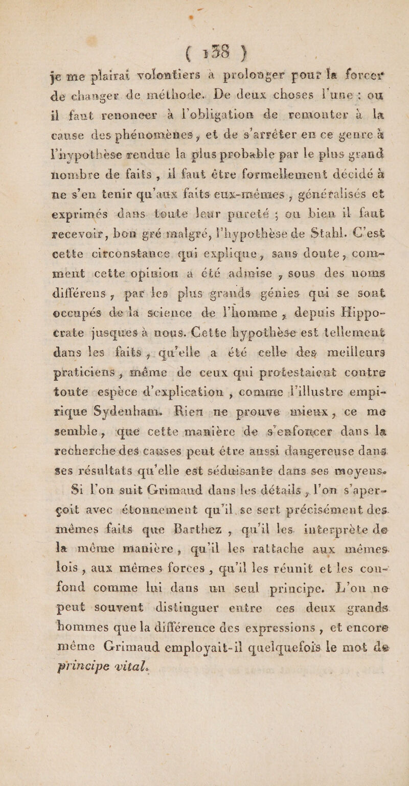 |€ me plairai volontiers a prolonger pour î« forcer* de changer de méthode. De deux choses l'une : ou il faut renoncer à l’obligation de remonter à la cause des phénomènes y et de s'arrêter en ce genre à F hypothèse rendue la plus probable par le pins grand nombre de faits , il faut être formellement d_écidé k ne s’en tenir qu’aux faits eux-mêmes , généralisés et exprimés dans toute leur pureté ; ou bien il faut recevoir, bon gré malgré, l'hypothèse de Stahl. G est cette circonstance qui explique, sans doute, com¬ ment cette opinion a été admise 7 sous des noms différens ? par les plus grands génies qui se sont occupés de la science de l’homme , depuis Hippo¬ crate jusque s à nous. Cette hypothèse est tellement dans les faits , qu’elle a été celle des meilleurs praticiens , même de ceux qui protestaient contre toute espèce d’explication , comme l’illustre empi¬ rique Sydenham* Rien ne prouve mieux, ce me semble, que cette manière de s’enfoncer dans la recherche des causes peut être aussi dangereuse daim ses résultats qu’elle est séduisante dans ses moyens* Si l’on suit Grimaud dans les détails , l’on s’aper¬ çoit avec étonnement qu’il. se sert précisément des mêmes faits que Barthez , qu’il les interprète de la même manière , qu’il les rattache aux mêmes, lois , aux mêmes forces , qu’il les réunit et les coim fond comme lui dans un seul principe. L’on ne peut souvent distinguer entre ces deux grands hommes que la différence des expressions , et encore même Grimaud employait-il quelquefois le mot d&amp; principe vital*