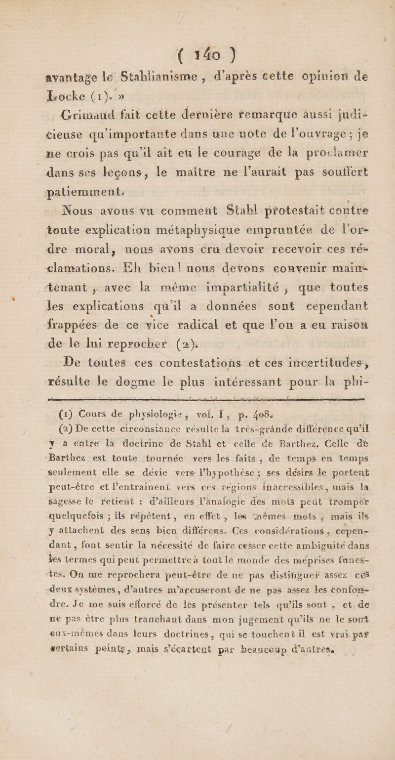 avantage lé Stahlianisme , d’après cette opinion de Locke (i). » Grimautd fait cette dernière remarque aussi judi¬ cieuse qu’importante dans une note de l’ouvrage ; je ae crois pas qu’il ait eu le courage de la proclamer dans ses leçons 7 le maître ne Faurait pas souffert patiemment^ Nous avons vu comment Stalil protestait contre toute explication métaphysique empruntée de l’or¬ dre moral, nous avons cm devoir recevoir ces ré* clamations. Eh bien 1 nous devons convenir main¬ tenant , avec la meme impartialité , que toutes les explications qu’il a données sont cependant «• frappées de ce vice radical et que l’on a eu raison de le lui reprocher (2)* De toutes ces contestations et ces incertitudes, résulte le dogme le plus intéressant pour la phi- (1) Cours de physiologie , vol. ï , p. 4«80 (2) De cette circonstance résulté la très-grande différence qu’il y a entre la doctrine de Stahl et celle de Barthez. Celle d'6 Barthez est toute tournée vers les faits , cle temps en temps seulement elle se dévie vers- l’hypothèse ; ses désirs le portent peut-être et l’entraînent vers ces régions inaccessibles, mais la sagesse ié retient : d’ailleurs l’analogie des mots peut tromper quelquefois ; iis répètent, en effet , les 'üèmes mots , mais ils y attachent des sens bien différées, Ces considérations , cepen¬ dant, font sentir la nécessité de faire cesser cette ambiguité dans les termes qui peut permettre à tout le monde des méprises funes¬ tes. On me reprochera peut-être de ne pas distinguer assez cè® deux systèmes, d’autres m’accuseront de ne pas assez les confon¬ dre. Je me suis efforcé de lès présenter tels qu’ils sont , et de ne pas être plus tranchant dans mon jugement qu’ils ne le sorri eux-mêmes dans leurs doctrines, qui se touchent il est vrai par «ertains peints, mais s’écartent par beaucoup d’autreso
