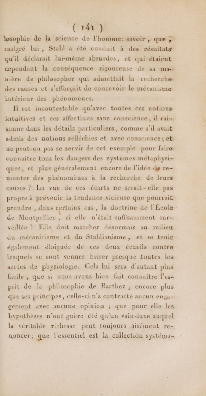( »4i ) Josophie de la science Je l’homme: savoir , que f malgré lui , Stahl a été conduit à des résultat? qu’il déclarait lui-même absurdes, et qui étaient cependant la couséqueiLce rigoureuse de sa ma¬ nière de philosopher qui admettait la recherche des causes et s’eiforçait de concevoir le mécanisme intérieur des phénomènes. 11 est incontestable qu’avec toutes ccs notions intuitives et ccs affections sans conscience, il rai¬ sonne dans les détails particuliers , comme s’il avait admis des notious rélléchies et avec conscience ; et uc peut-on pas se servir de cet exemple pour faire connaître tous les daugers des systèmes métaphysi¬ ques , et plus généralement encore de l’idée de re¬ monter des phénomènes à la recherche de leurs causes? La vue de ces écarts ne serait-elle pas propre à prévenir la tendance vicieuse que pourrait prendre , dans certains cas , la doctrine de l’Ecole de Montpellier , si elle u’était suffisamment sur¬ veillée ? Elle doit marcher désormais au milieu du mécanicisme et du Stahlianâsme , et se tenir également éloignée de ces deux écueils contre lesquels se sont venues briser presque toutes les sectes de physiologie. Cela lui sera d'autaut plus facile , que si nous avons bien fait connaître l’es¬ prit de la philosophie de Barthez , encore plus que ses principes, celle-ci n’a contracté aucun enga¬ gement avec aucune opinion \ que pour elle les hypothèses n’ont guère été qu’un Vain-luxe auquel la véritable richesse peut toujours aisément re¬ noncer; que l'esseutiel est la collection sysléma-