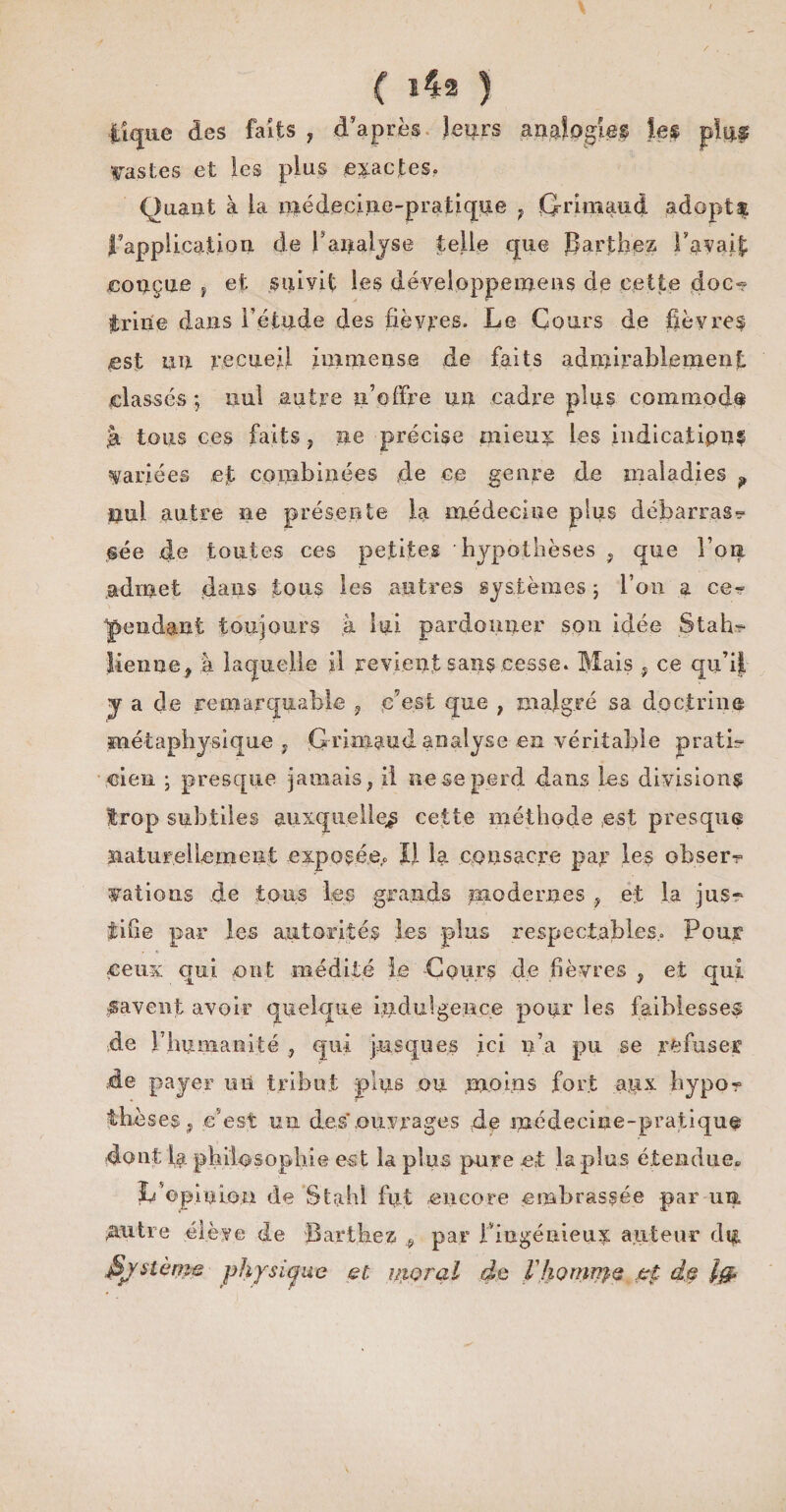 / ( l42 ) i'iquc des faits, d’après leurs analogies les plu# Vastes et les plus exactes. Quant à la médecine-pratique } Grimaud adopta l’applicatioii de f analyse telle que Barthez i’avaif; conçue , et suivit les développemens de cette doc¬ trine dans l’étude des fièvres. Le Cours de fièvres est un recueil immense de faits admirablement classés -, nul autre n’offre un cadre plus commode tà tous ces faits, ne précise mieu^ les indications variées eju combinées de ce genre de maladies ? nul autre ne présente la médecine plus débarrasr @ée de toutes ces petites hypothèses , que l’oia .admet dans tous les autres systèmes ; l’on a ce? 'pendant toujours à lui pardonner son idée Stah?- lienne, ;à laquelle il revient sans cesse. Mais , ce qu’il y a de remarquable 9 c’est que , malgré sa doctrine métaphysique , Grimaud analyse en véritable pratL ci en ; presque jamais, il ne se perd dans les division? trop subtiles auxquelles celte méthode est presque naturellement exposée.* JJ la consacre par les obserr valions .de tons les grands modernes , et la jusr tifie par les autorités les -plus respectables.. Pour ceux qui ont médité le -Cours de fièvres , et qui gavent avoir quelque indulgence pour les faiblesses de P humanité , qui jusqu es ici n’a pu se refuser de payer mi tribut plus on moins fort agx hypor thèses, c’est un des ouvrages de médecine-pratique dont la philosophie est la plus pure et la plus étendue» L’opinion de St ah! fut encore embrassée par un. .autre élève de Barthez ? par l’ingénieux auteur du fyslème physique et. moral de l'honinj-Q et de lg>