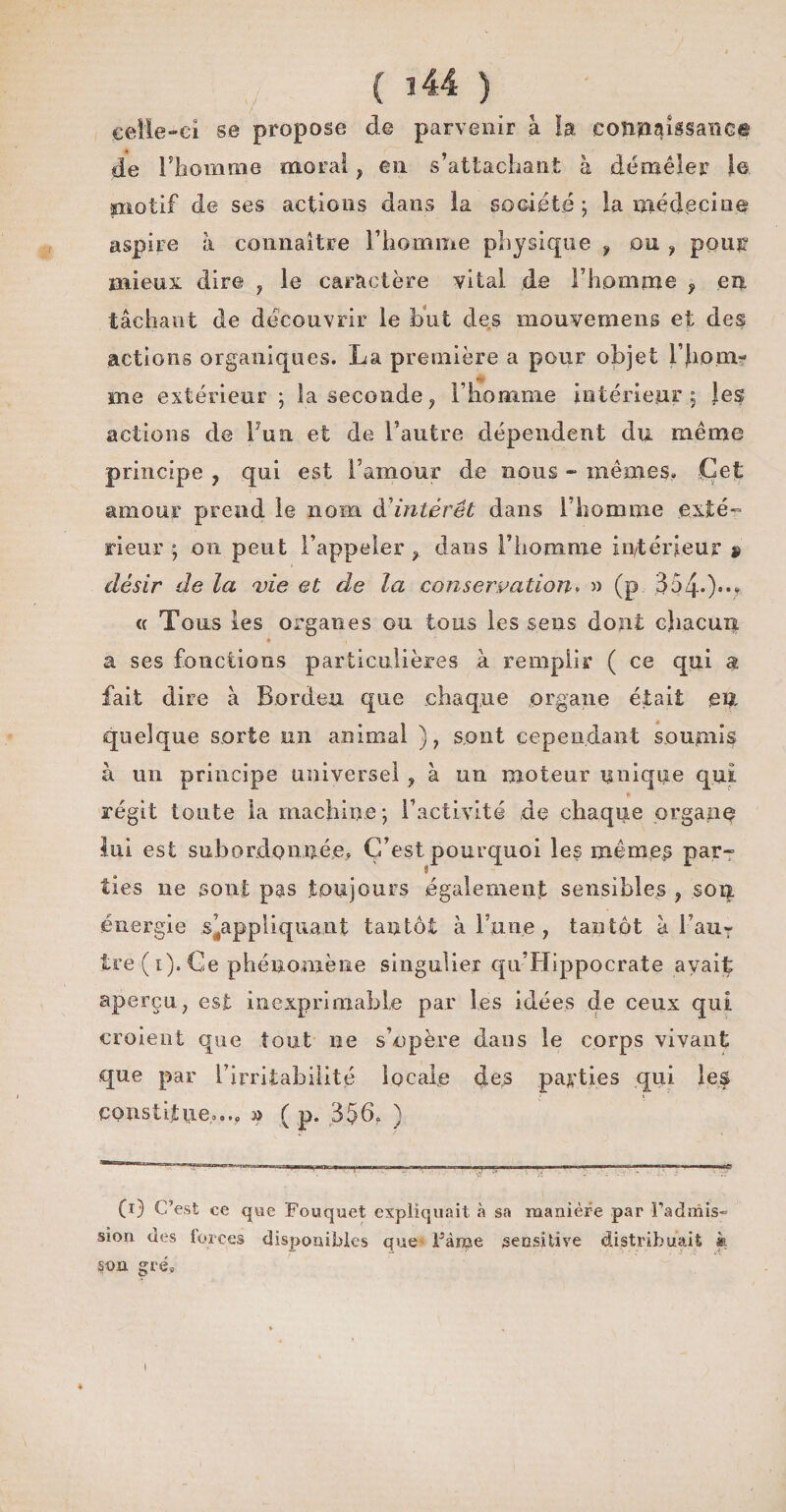 celle-ci se propose de parvenir à la connaissance de l’homme moral , en s’attachant à démêler le piotif de ses actions dans la société ; la médecine aspire à connaître l’homme physique 9 on , pour mieux dire , le caractère vital de l’homme , en tâchant de découvrir le but des mouvemens et des actions organiques. La première a pour objet rji.oai¬ me extérieur ; la seconde? l’homme intérieur; les actions de 1 un et de l’autre dépendent du même principe , qui est l’amour de nous - mêmes. Cet amour prend le nom d intérêt dans l’homme exté¬ rieur ; on peut l’appeler , dans l’homme intérieur » désir de la vie et de la conservation. » (p 354-)®- « Tous les organes ou tous les sens dont chacun ' a ses fonctions particulières à remplir ( ce qui a fait dire à Bordeu que chaque organe était eu quelque sorte un animal ), sont cependant soumis à un principe universel ? à un moteur unique qui régit toute la machine; l’activité de chaque organe lui est subordonnée, C’est pourquoi les mêmes par» îles ne sont pas toujours également sensibles , son énergie s'appliquant tantôt à Tune , tantôt à l’auT ire (i). Ce phénomène singulier qu’Hippocrate avaif aperçu, est inexprimable par les idées de ceux qui croient que tout ne s’opère dans le corps vivant que par l’irritabilité locale des parties qui le$ constitue»,., » ( p. 356, ) (i) C’est ce que Fouquet expliquait à sa manière par l’admis- sien des forces disponibles que Faîne sensitive distribuait » U>a gré.
