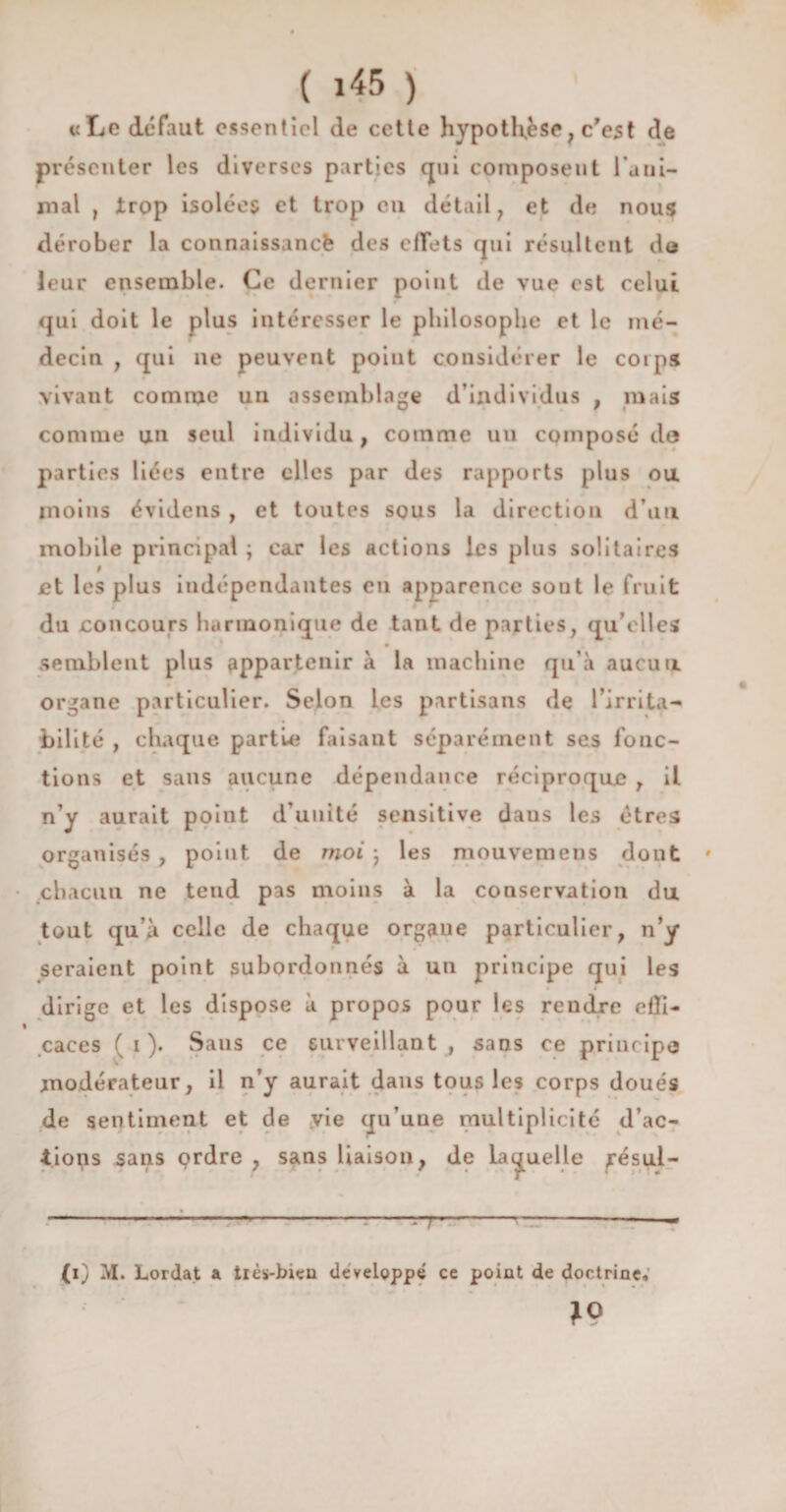 «Le défaut essentiel de cetle hypotHèse, c'est de présenter les diverses parties qui composent rani¬ mai , trop isolées et trop en détail , et de nous dérober la connaissance des effets qui résultent do leur ensemble. Ce dernier point de vue est celui qui doit le plus intéresser le philosophe et le mé¬ decin y qui ne peuvent point considérer le corps vivant comme un assemblage d’individus , mais comme un seul individu, comme un composé de parties liées entre elles par des rapports plus ou moins évidens , et toutes sous la direction d’un mobile principal ; car les actions les plus solitaires 9 et les plus indépendantes en apparence sont le fruit du concours harmonique de tant de parties, qu elles semblent plus appartenir à la machine qu’à aucun organe particulier. Selon les partisans de l’irrita¬ bilité , chaque partie faisant séparément ses fonc¬ tions et sans aucune dépendance réciproque , il n’y aurait point d’unité sensitive daus les êtres organisés , point de moi • les mouvemens dont * chacun ne teud pas moins à la conservation du tout qu’à celle de chaque organe particulier, n’y seraient point subordonnés à un principe qui les dirige et les dispose à propos pour les rendre efli- caees ( i ). Sans ce surveillant , sans ce principe modérateur, il n’y aurait dans tous les corps doués de sentiment et de vie qu’une multiplicité d’ac¬ tions sans çrdre , sans liaison, de laquelle ^ésul- ' rT' -1 CO M. Lordat a tics-bien développé ce point de doctrine; *9