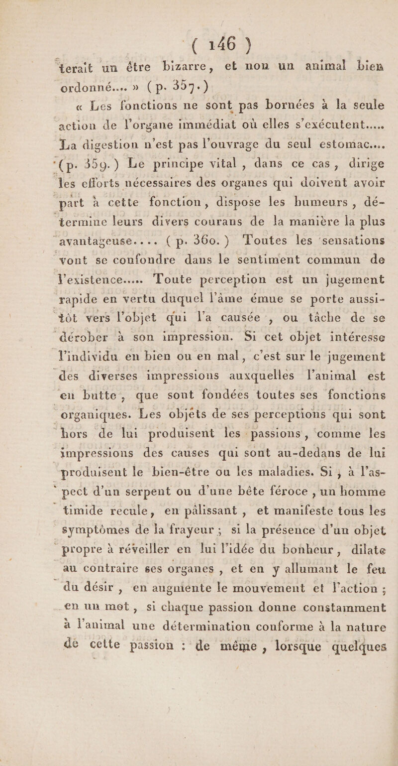 t'eraît un être bizarre, et non un animal bien ordonné.... » ( p* 35^.) « Les fonctions ne sont pas bornées à la seule action de l’organe immédiat où elles s’exécutent..... La digestion n’est pas l’ouvrage du seul estomac.... (p. dôy.) Le principe vital , dans ce cas, dirige les efforts nécessaires des organes qui doivent avoir part à cette fonction, dispose les humeurs, dé¬ termine leurs divers courans de la manière la plus avantageuse.... ( p. 36o. ) Toutes les sensations vont se confondre dans le sentiment commun de l’existence..... Toute perception est un jugement rapide en vertu duquel Taine émue se porte aussi¬ tôt vers l’objet qui Ta causée , ou tâche de se dérober à son impression. Si cet objet intéresse l’individu en bien ou en mal, c’est sur le jugement des diverses impressions auxquelles l’animal est en butte , que sont fondées toutes ses fonctions organiques. Les objets de ses perceptions qui sont liors de lui produisent les passions , comme les impressions des causes qui sont au-dedans de lui produisent le bien-être ou les maladies. Si j à l’as- * pect d’un serpent ou d’une bête féroce , un homme timide recule, en pâlissant , et manifeste tons les symptômes de la frayeur.; si la présence d’un objet propre à réveiller en lui Tidée du bonheur, dilate au contraire ses organes , et en y allumant le feu du désir , en augmente le mouvement et Faction 5 en un mot , si chaque passion donne constamment a l’animal une détermination conforme à la nature de cette passion : de même , lorsque quelques
