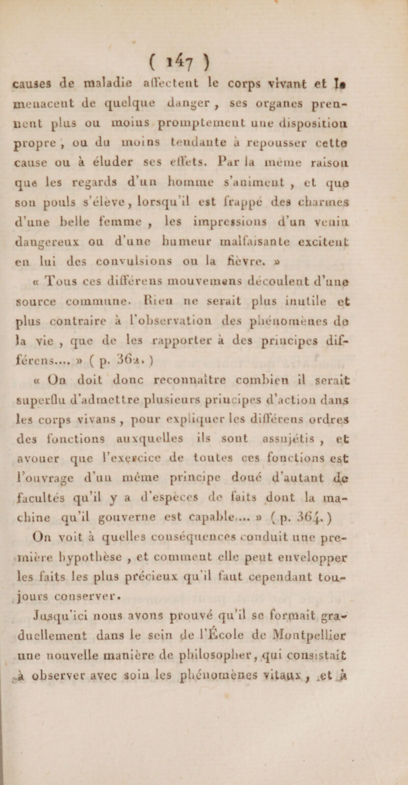 causes de maladie affectent le corps vivant et !• menacent de quelque danger , ses organes pren- uent plus ou uaoius promptement une disposition propre , ou du moins tendante à repousser cetto cause ou à éluder ses effets. Par la meme raison que les regards d’un homme s’auimeut , et quo sou pouls s’élève , lorsqu il est frappé des charmes d’une belle femme , les impressions d’un venin dangereux ou d’une humeur malfaisante excitent en lui des convulsions ou la fièvre. » « Tous ces différeus mouvemens découlent d’une source commune. Rien ne serait plus inutile et plus contraire à l’observation des phénomènes do la vie , que de les rapporter à des principes dif- férens.... » ( p. 3(5* • ) « On doit donc reconnaître combien il serait superflu d’admettre plusieurs principes d’action dans les corps vivans , pour expliquer les di flore ns ordres des fonctions auxquelles ils sont assujétis , et avouer que l’exercice de toutes ces fonctions est l’ouvrage d’un même principe doué d'autant de facultés qu’il y a d’espèces de faits dont la ma¬ chine qu’il gouverne est capable ... » ( p. 364. ) On voit à quelles conséquences conduit une pre¬ mière hypothèse , et comment elle peut envelopper les faits les plus précieux qu’il faut cependant tou¬ jours conserver. Jusqu’ici nous avons prouvé qu’il se formait gra- ducllement dans le sein de l’Ecole de Montpellier une nouvelle manière de philosopher, qui consistait à observer avec soin les phénomènes vitaux ; .et à