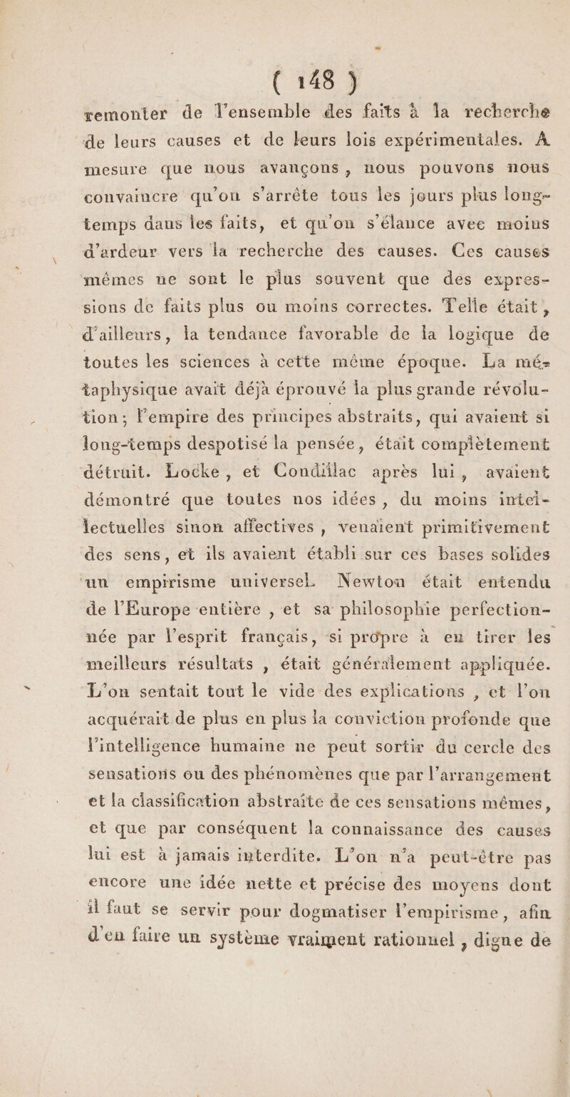remonter de Tensemble des faits à la recherche de leurs causes et de leurs lois expérimentales. A mesure que nous avançons , nous pouvons nous convaincre qu’on s’arrête tous les jours plus long- temps dans les faits, et qu’on s’élance avec moins d’ardeur vers la recherche des causes. Ces causes mêmes ne sont le plus souvent que des expres¬ sions de faits plus ou moins correctes. Telle était, d ailleurs, la tendance favorable de la logique de toutes les sciences à cette même époque. La ra4? iaphysique avait déjà éprouvé la plus grande révolu¬ tion; Tempire des principes abstraits, qui avaient si long-temps despotisé la pensée, était complètement détruit. Locke , et Condiilac après lui , avaient démontré que toutes nos idées , du moins intel¬ lectuelles sinon affectives , venaient primitivement des sens, et ils avaient établi sur ces bases solides un empirisme universeL Newton était entendu de l’Europe entière , et sa philosophie perfection¬ née par l’esprit français, si propre à en tirer les meilleurs résultats , était généralement appliquée. L’on sentait tout le vide des explications f et l’on acquérait de plus en plus la conviction profonde que l'intelligence humaine ne peut sortir du cercle des sensations ou des phénomènes que par l’arrangement et la classification abstraite de ces sensations mêmes, et que par conséquent la connaissance des causes lui est à jamais interdite. L’on n’a peut-être pas encore une idée nette et précise des moyens dont il faut se servir pour dogmatiser l’empirisme, afin deu faire un système vraiment rationnel ? digne de