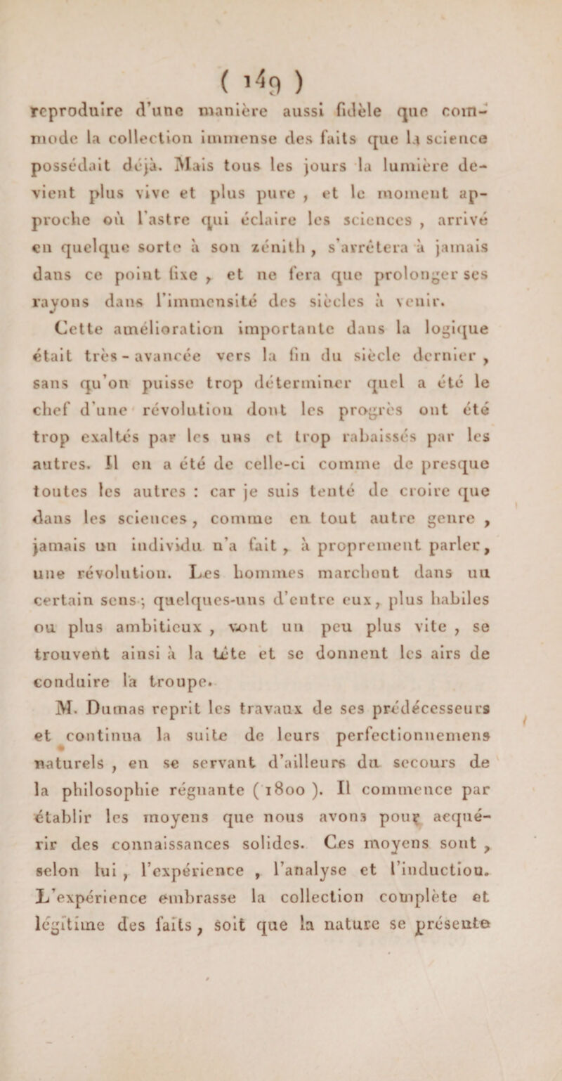 reproduire d’une manière aussi fidèle que com¬ mode la collection immense des faits que U science possédait déjà. Mais tous les jours la lumière de¬ vient plus vive et plus pure , et le moment ap¬ proche où l'astre qui éclaire les sciences , arrivé en quelque sorte à son zénith , s’arrêtera à jamais dans ce point iixe r et ne fera que prolonger ses rayons dans l’immensité des siècles à venir. Cette amélioration importante dans la logique était très-avancée vers la fin du siècle dernier y sans qu’on puisse trop déterminer quel a été le chef d’une révolution dont les progrès ont été trop exaltés par les uns et trop rabaissés par les autres. Il en a été de celle-ci comme de presque toutes les autres : car je suis tenté de croire que dans les sciences, comme en tout autre genre , jamais un individu n’a fait r à proprement parler, une révolution. Les hommes marchont dans un certain sens; quelques-uns d’entre eux, plus habiles ou plus ambitieux , mont un peu plus vite , se trouvent ainsi à la tète et se donnent les airs de conduire la troupe. M. Dumas reprit les travaux de scs prédécesseurs et continua la suite de leurs perfectionnement naturels , en se servant d’ailleurs du secours de la philosophie régnante ( 1800 ). Il commence par établir les moyens que nous avons pou? acqué¬ rir des connaissances solides. Ces moyens sont y selon lui , l’expérience , l’analyse et l’inductiou. L’expérience embrasse la collection complète et légitime des laits ? soit que la nature se présente
