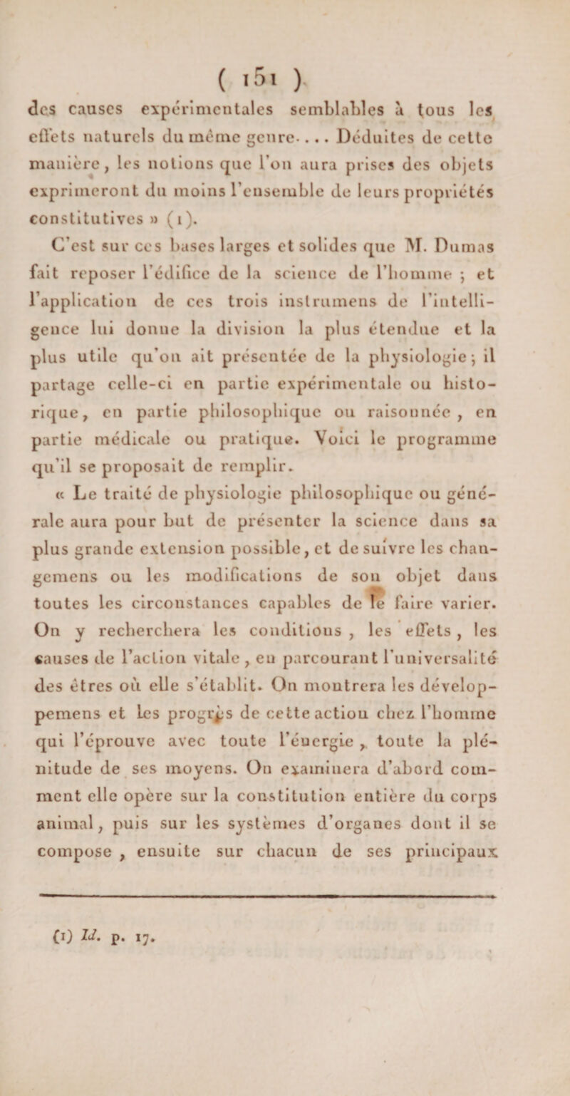 des causes expérimentales semblables a tous les effets naturels du même genre-... Déduites de cette manière, les notions que l’on aura prises des objets exprimeront du moins l'ensemble de leurs propriétés constitutives » ( i ). C’est sur ces bases larges et solides que M. Dumas fait reposer l’édifice de la science de l’homme ; et l’application de ces trois inslrumens de l’intelli¬ gence lui donne la division la plus étendue et la plus utile qu’on ait présentée de la physiologie ) il partage celle-ci en partie expérimentale ou histo¬ rique, en partie philosophique ou raisonnée, en partie médicale ou pratique. Voici le programme qu’il se proposait de remplir. « Le traité de physiologie philosophique ou géné¬ rale aura pour but de présenter la science dans sa plus grande extension possible, et de suivre les chan- gemens ou les modifications de sou objet dans toutes les circonstances capables de le faire varier. On y recherchera les conditions , les effets , les causes de l’action vitale , eu parcourant l’universalité des êtres où elle s’établit. On montrera les dévelop- pemens et Les progrès de cette action chez l’homine qui l’éprouve avec toute l’éucrgie , toute la plé¬ nitude de ses moyens. On examinera d’abord com¬ ment elle opère sur la constitution entière du corps animal, puis sur les systèmes d’organes dont il se compose , ensuite sur chacun de ses principaux (i) IJ. p. 17.