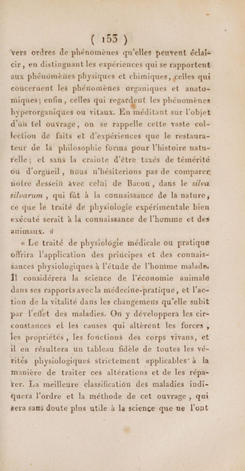 ( ‘53 ) vers ordres de phénomènes qu’elles peuvent éclaî- cir, en distinguant les expériences qui se rapportent aux phénomènes physiques et chimiques, .celles qui concernent les phénomènes organiques et anato¬ miques; enfin, celles qui regardent les phénomènes hvperorganiques ou vitaux. En méditant sur l’objet d’un tel ouvrage, On se rappelle cette vaste col¬ lection de faits et d’expériences que le restaura¬ teur de la philosophie forma pour l’histoire natu¬ relle ; et sans la crainte d’être taxes de témérité ou d’orgueil , nous 11’hésiterions pas de comparer, notre dessein Avec celui de Bacon , dans le silva 6ilvarum , qui fût à la connaissance de la nature, ce que le traité de physiologie expérimentale bien exécuté serait à la connaissance de l’homme et des animaux. « Le traité de physiologie médicale ou pratique offrira l’application des principes et des connais¬ sances physiologiques à l’étude de l’homme malade. Il considérera la science de l’économie animale dans ses rapports avec la médecine-pratique, et l’ac¬ tion de la vitalité dans le9 chângeirtcus qu’elle subit par 1 effet des maladies. On y développera les cir¬ constances et les causes qui altèrént les forces , les propriétés , les fonctions des corps vivans, et il eu résultera un tableau fidèle de toutes les vé- rites physiologiques strictement applicables' à la manière de traiter ces altérations et de les répa¬ rer. La meilleure classification des maladies indi¬ quera l’ordre et la méthode de cet ouvrage , qui géra sans doute plus utile à la science que ne l’ont