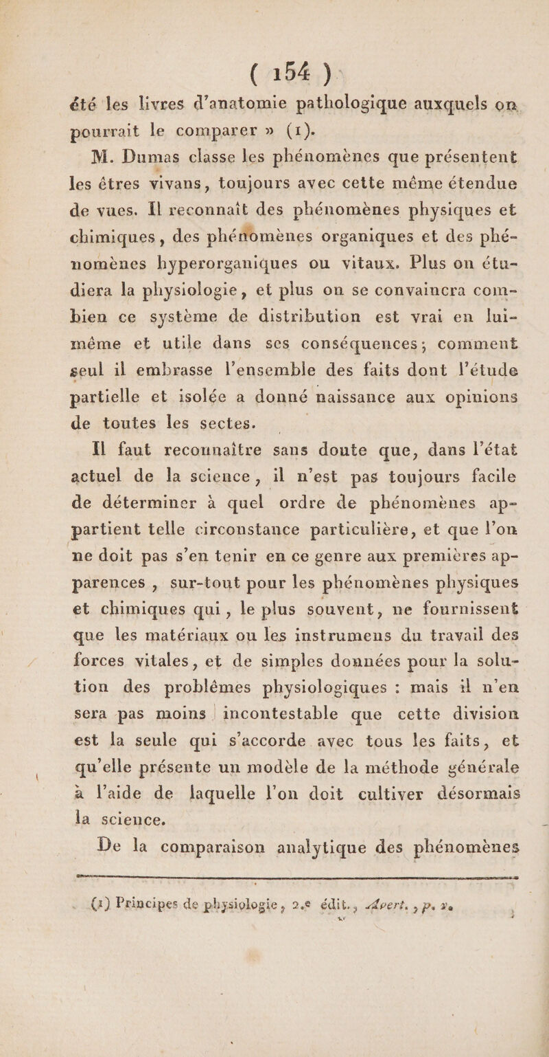 été les livres d'anatomie pathologique auxquels on pourrait le comparer » (i). M. Dumas classe les phénomènes que présentent les êtres vivans, toujours avec cette même étendue de vues. Il reconnaît des phénomènes physiques et chimiques, des phénomènes organiques et des phé¬ nomènes hyperorganiques ou vitaux. Plus on étu¬ diera la physiologie, et plus on se convaincra com¬ bien ce système de distribution est vrai en lui- même et utile dans scs conséquences*, comment seul il embrasse l’ensemble des faits dont l’étude * partielle et isolée a donné naissance aux opinions de toutes les sectes. Il faut reconnaître sans doute que, dans l’état actuel de la science , il n’est pas toujours facile de déterminer à quel ordre de phénomènes ap¬ partient telle circonstance particulière, et que l’on ne doit pas s’en tenir en ce genre aux premières ap¬ parences , sur-tout pour les phénomènes physiques et chimiques qui, le plus souvent, ne fournissent que les matériaux on les instrumens du travail des forces vitales, et de simples données pour la solu¬ tion des problèmes physiologiques : mais il n’en sera pas moins incontestable que cette division est la seule qui s’accorde avec tous les faits, et qu’elle présente un modèle de la méthode générale à l’aide de laquelle l’on doit cultiver désormais la science. De la comparaison analytique des phénomènes (l) Principes de physiologie, 2,e édit., sslpert. , p, $m