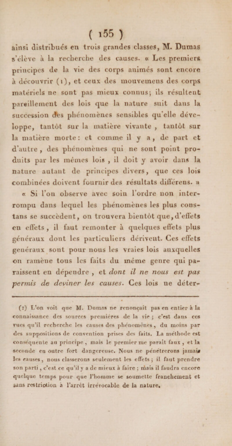 ainsi distribues en trois grandes classes, M. Dumas s’élève à la recherche des causes, « Les premiers principes de la vie des corps animés sont encore à découvrir (i), et ceux des mouveuiens des corps matériels ne sont pas mieux connus; ils résultent pareillement des lois que la nature suit dans la succession des phénomènes sensibles qu elle déve¬ loppe, tantôt sur la matière vivante , tantôt sur la matière morte : et comme il y a, de part et d’autre , des phénomènes qui ne sont point pro¬ duits par les mêmes lois , il doit y avoir dans la nature autant de principes divers, que ces lois combinées doivent fournir des résultats diflérens. » « Si l’on observe avec soin l’ordre non inter¬ rompu dans lequel les phénomènes les plus cons- tans se succèdent, on trouvera bientôt que, d’effets en effets , il faut remonter à quelques effets plus généraux dont les particuliers dérivent. Ces effets généraux sont pour nous les vraies lois auxquelles on ramène tous les faits du même genre qui pa¬ raissent en dépendre , et dont il ne nous est pas permis de deviner les causes. Ces lois ne déter- (i) L’on voit que M. Dumas ne renonçait pas en entier à la connaissance des sources premières de la vie ; c’est dans ccs rues qu’il recherche les causes des phénomènes, du moins par des suppositions de convention prises des faits. La méthode est conséquente au principe, mais le premier me parait faux , et la seconde en outre fort dangereuse. Nous ne pénétrerons jamai* les causes, nous classerons seulement les effets; il faut prendre son parti, c'est ce qu’il y a de mieux à faire ; niais il faudra encore quelque temps pour que l’homme se soumette franchement et *ans restriction a l'arrêt irrévocable de la nature.