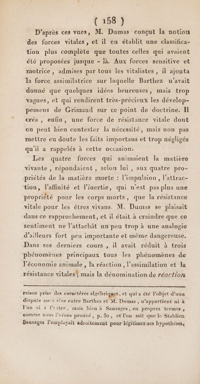 D’après ces vues, M. Damas conçut la notion des forces vitales , et il eu établit une classifica¬ tion plus complète que toutes celles qui avaient été proposées jusque - là. Aux forces sensitive et motrice , admises par tous les vitalistes , il ajouta la force assimilatrice sur laquelle Barthez n’avait donné que quelques idées heureuses , mais trop vagues, et qui rendirent très-précieux les dévelop- pernens de Grimaud sur ce point de doctrine. Il créa , enfin , une force de résistance vitale dont on peut bien contester la nécessité, mais non pas mettre en doute les faits importans et trop négligés qu i! a rappelés à cette occasion. Les quatre forces qui animaient la matière vivante , répondaient , selon lui , aux quatre pro- priétés de la matière morte : l’impulsion , l'attrac¬ tion, l’affinité et l’inertie, qui n’est pas plus une propriété pour les corps morts , que la résistance vitale pour les êtres vivans. M. Dumas se plaisait dans ce rapprochement, et il était à craindre que ce sentiment ne l’attachcàt un peu trop à une analogie d ailleurs fort peu importante et même dangereuse. Dans ses derniers conrs , il avait réduit à trois phénomènes principaux tous les phénomènes de l’économie animale, la réaction, l’assimilation et la résistance vitales * mais la dénomination de réaction raison prise des caractères algébriques, et qui a été l’objet d’une dispute ass 2 vîve entre Barthez et M. Dumas , n’appartient ni à 1 un ni à l’a itre , mais bien à Sauvages, en propres termes , comme nous l’avons prouvé, p. 5o , et l’on sait que le Stahlien Sauvages l’employait adroitement pour légitimer ses hypothèses*