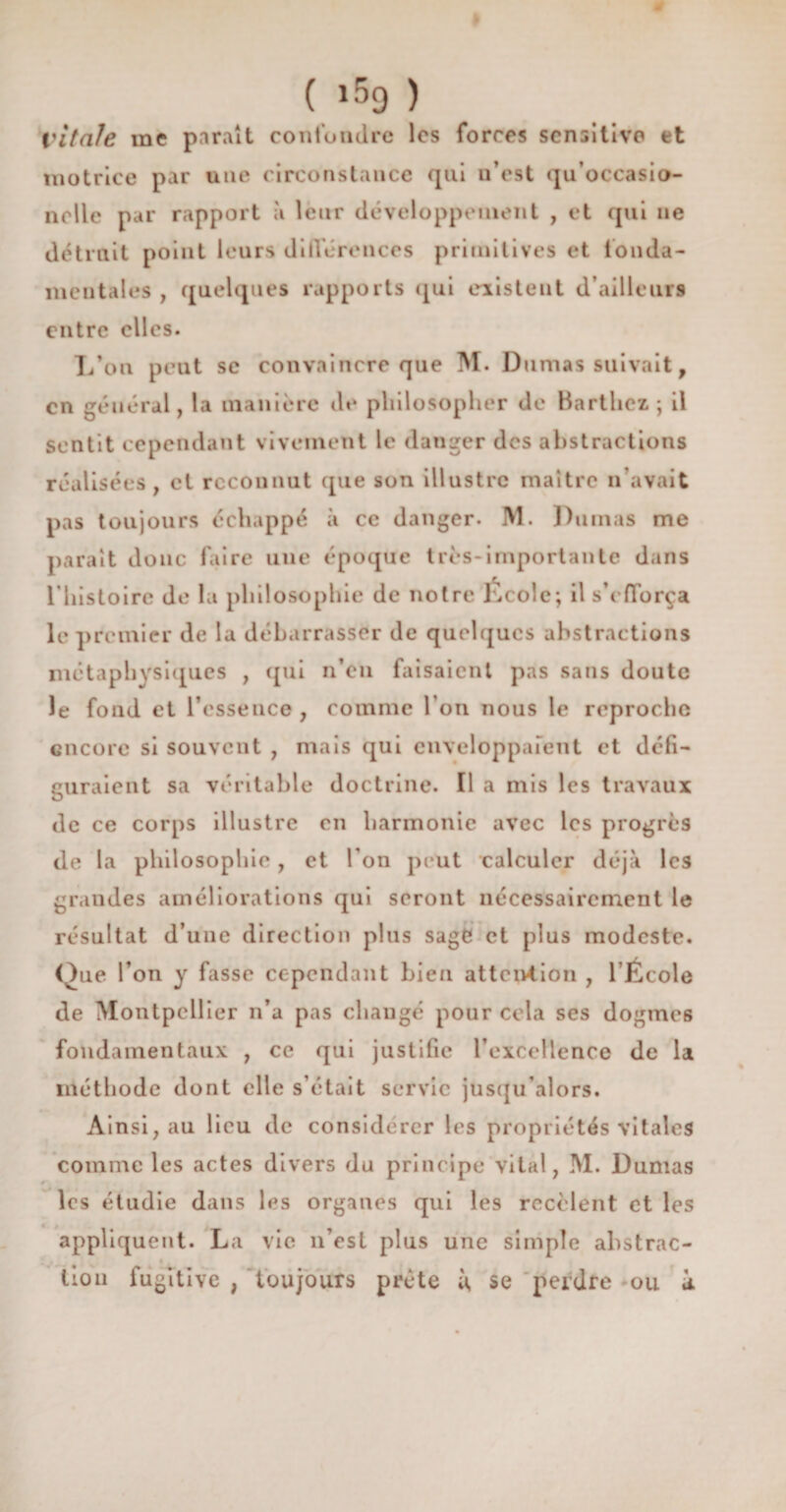 Vitale me paraît confondre les forces sensitive et motrice par une circonstance qui n’est qu’occasio- nolle par rapport à leur développement , et qui ne détruit point leurs différences primitives et fonda¬ mentales , quelques rapports qui existent d’ailleurs entre elles. L’on peut se convaincre que M. Dumas suivait, en général, la manière de philosopher de Barthez ; il sentit cependant vivement le danger des abstractions réalisées, cl reconnut que son illustre maître n’avait pas toujours échappé à ce danger. M. Dumas me parait donc faire une époque très-importante dans l’histoire de la philosophie de notre École; il s’efforça le premier de la débarrasser de quelques abstractions métaphysiques , qui n’en faisaient pas sans doute le fond et l’essence , comme fou nous le reproche encore si souvent , mais qui enveloppaient et défi¬ guraient sa véritable doctrine. Il a mis les travaux de ce corps illustre en harmonie avec les progrès de la philosophie, et Ton peut calculer déjà les grandes améliorations qui seront nécessairement le résultat d’une direction plus sage et plus modeste. Que l’on y fasse cependant bien attention , l Ëcole de Montpellier n’a pas changé pour cela ses dogmes fondamentaux , ce qui justifie l’excellence de la méthode dont elle s’était servie jusqu’alors. Ainsi, au lieu de considérer les propriétés vitales comme les actes divers du principe vital, M. Dumas les étudie dans les organes qui les recèlent et les appliquent. La vie n’est plus une simple abstrac- tiou fugitive , toujours prête ù se perdre ou à