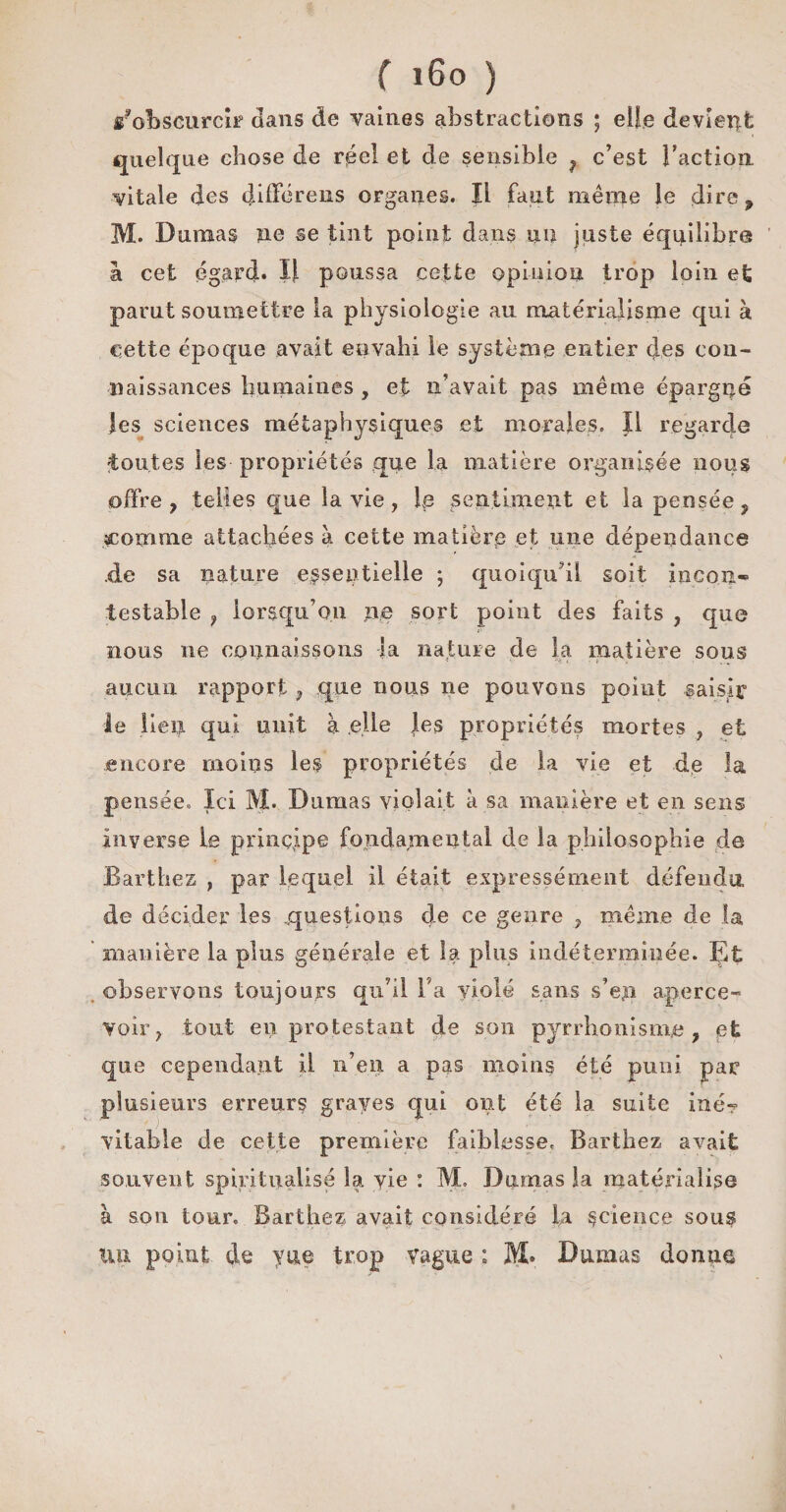 /obscurcît dans de vaines abstractions ; elfe devient quelque chose de réel et de sensible , c’est l’action vitale des différents organes. Il faut même le dire, M. Dumas ne se tint point dans un juste équilibre à cet égard. Il poussa cette opinion trop loin et parut soumettre la physiologie au matérialisme qui à c ette époque avait envahi le système entier des con¬ naissances humaines , et n’avait pas même épargné les sciences métaphysiques et morales. Il regarde toutes les propriétés que la matière organisée nous offre, telles que la vie, le sentiment et la pensée, comme attachées à cette matière et une dépendance .de sa nature essentielle ; quoiqu’il soit incon¬ testable ? lorsqu’on ne sort point des faits , que nous ne connaissons la nature de la matière sous aucun rapport, que nous ne pouvons point saisir le lien qui unit à elle Jes propriétés mortes , et encore moins les propriétés de la vie et de la pensée» Ici M. Dumas violait à sa manière et en sens inverse le principe fondamental de la philosophie de Barthez , par lequel il était expressément défendu de décider les .questions de ce genre , même de la manière la plus générale et la plus indéterminée. Et observons toujours qu’il Ta violé sans s’ejn aperce¬ voir, tout eii protestant de son pyrrhonisme, et que cependant iL n’en a pas moins été puni par plusieurs erreurs graves qui ont été la suite iné? vitable de cette première faiblesse. Barthez avait souvent spiritualise la vie : M. Dumas la matérialise à son tour. Barthez avait considéré la science sous lui point de y ne trop vague : M. Dumas do nue