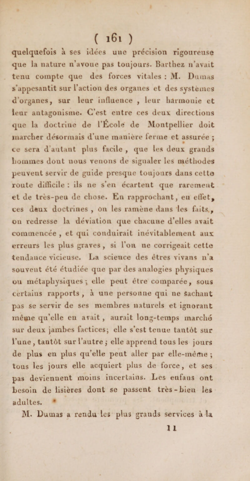 quelquefois à ses idées une précision rigoureuse que la nature n’avoue pas toujours. Barthez n’avait tenu compte que des forces vitales : M. Dumas s’appesantit sur l’action des organes et des systèmes d organes, sur leur influence , leur harmonie et leur antagonisme. C’est entre ces deux directions que la doctrine de l’École de Montpellier doit marcher désormais d’une manière ferme et assurée ; ce sera d’autant plus facile , que les deux grands hommes dont nous venons de signaler les méthodes peuvent servir de guide presque toujours dans cctto route difficile : ils ne s’en écartent que rarement et de très-peu de chose. En rapprochant, en effet, ces d«ux doctrines , On les ramène dans les faits., on redresse la déviation que chacune d’elles avait commencée , et qui conduirait inévitablement aux erreurs les plus graves , si l’on ne corrigeait cette tendance vicieuse. La scieuce des êtres vivans n’a souvent été étudiée que par des analogies physiques ou métaphysiques', elle peut être comparée, sous certains rapports , à une personne qui ne Sachant pas se servir de ses membres naturels et ignorant même qu’elle en avait , aurait long-temps marché sur deux jambes factices; elle s’est tenue tantôt sur l’une , tantôt sur l’autre ,• elle apprend tous les jours f de plus en plus qu’elle peut aller par elle-même ; tous les jours elle acquiert plus de force, et scs pas deviennent moins incertains. Les enfans ont besoin de lisières dont se passent très-bien les adultes. M* Dumas a rendu les plus grands services à la 1 1
