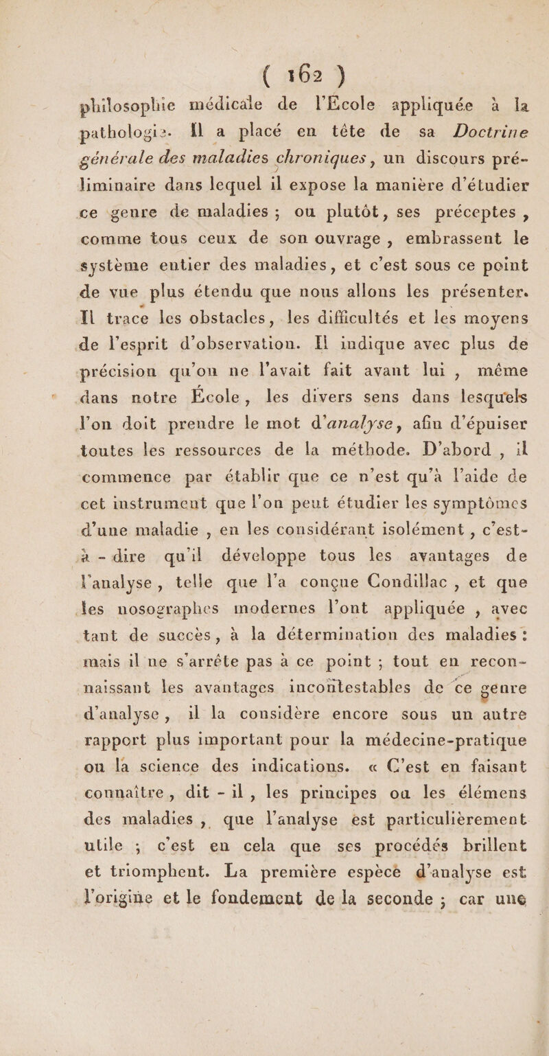 philosophie médicale de l’Ecole appliquée à la pathologie. Ï1 a placé en tête de sa Doctrine générale des maladies chroniques, un discours pré¬ liminaire dans lequel il expose la manière d’étudier ce genre de maladies 5 ou plutôt, ses préceptes , comme tous ceux de son ouvrage , embrassent le système entier des maladies, et c’est sous ce point de vue plus étendu que nous allons les présenter. s Il trace les obstacles, les difficultés et les moyens de l’esprit d’observation. Il indique avec plus de précision qu’on ne l’avait fait avant lui , même r , dans notre Ecole , les divers sens dans lesquels l’on doit prendre le mot d'analyse 7 afin d’épuiser toutes les ressources de la méthode. D’abord , il commence par établir que ce n’est qu’à l’aide de cet instrument que l’on peut étudier les symptômes d’une maladie , en les considérant isolément , c’est- à - dire qu’il développe tous les avantages de l’analyse , telle que l’a conçue Condillac , et que les nosographes modernes l’ont appliquée , avec tant de succès, à la détermination des maladies : mais il ne s’arrête pas à ce point ; tout en recon¬ naissant les avantages incontestables de ce genre d’analyse , il la considère encore sous un autre rapport plus important pour la médecine-pratique ou la science des indications. « C’est en faisant connaître , dit - il , les principes ou les élémens des maladies , que l’analyse est particulièrement utile ; c’est eu cela que ses procédés brillent et triomphent. La première espèce d’analyse est l’origiue et le fondement de la seconde 3 car une,