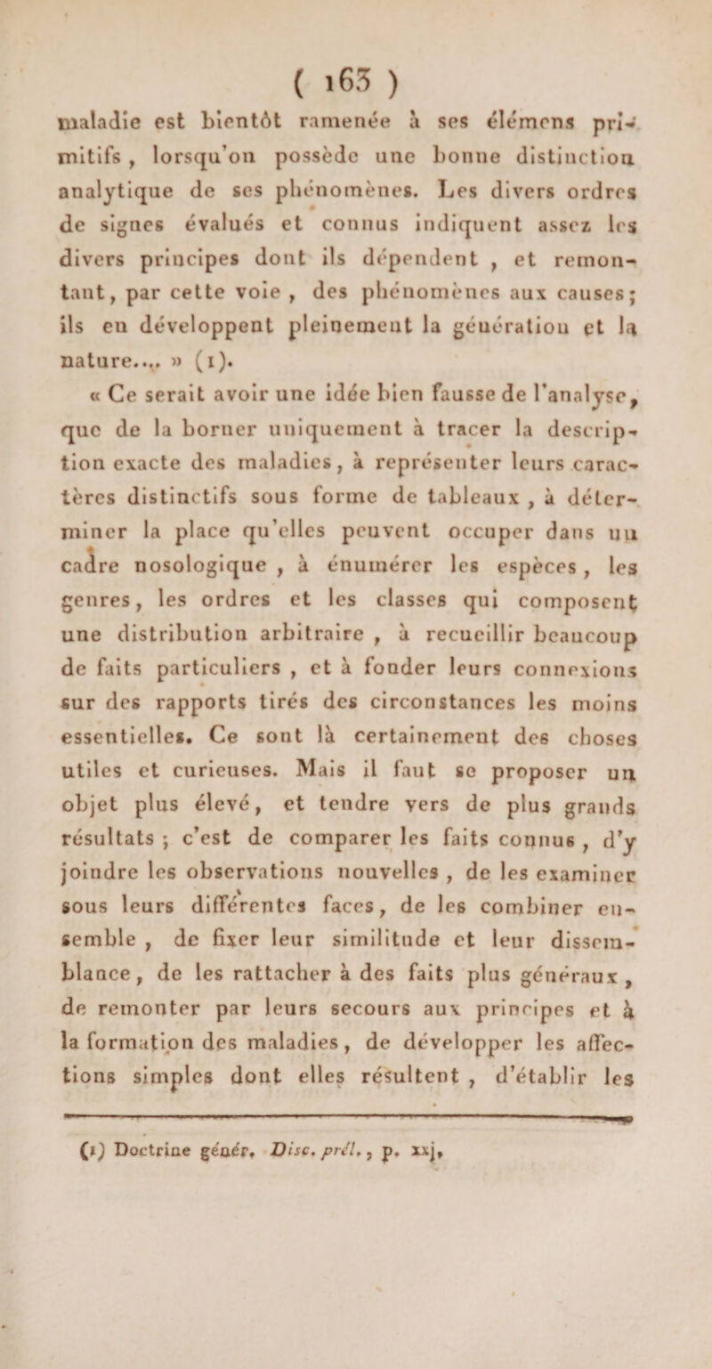 ( >63 ) maladie est bientôt ramenée à ses élémrns prî* mitifs , lorsqu’on possède une bonne distinction analytique de ses phénomènes. Les divers ordres de signes évalués et connus indiquent assez les divers principes dont ils dépendent , et remon¬ tant, par cette voie , des phénomènes aux causes; ils en développent pleinement la géuératiou et U nature.... » (i). « Ce serait avoir une idée bien fausse de l’analyse, que de la borner uniquement à tracer la descrip¬ tion exacte des maladies, à représenter leurs carac¬ tères distinctifs sous forme de tableaux , à déter¬ miner la place qu’elles peuvent occuper dans un cadre nosologique , à énumérer les espèces , les genres, les ordres et les classes qui composent une distribution arbitraire , à recueillir beaucoup de faits particuliers , et à fonder leurs connexions sur des rapports tirés des circonstances les moins essentielles. Ce sont là certainement des choses utiles et curieuses. Mais il faut se proposer un objet plus élevé, et tendre vers de plus grands résultats ; c’est de comparer les faits connus , d’y joindre les observations nouvelles , de les examiner sous leurs différentes faces, de les combiner en¬ semble , de fixer leur similitude et leur dissem¬ blance, de les rattacher à des faits plus généraux, de remonter par leurs secours aux principes et k la formation des maladies, de développer les affec¬ tions simples dont elles résultent , d’établir les