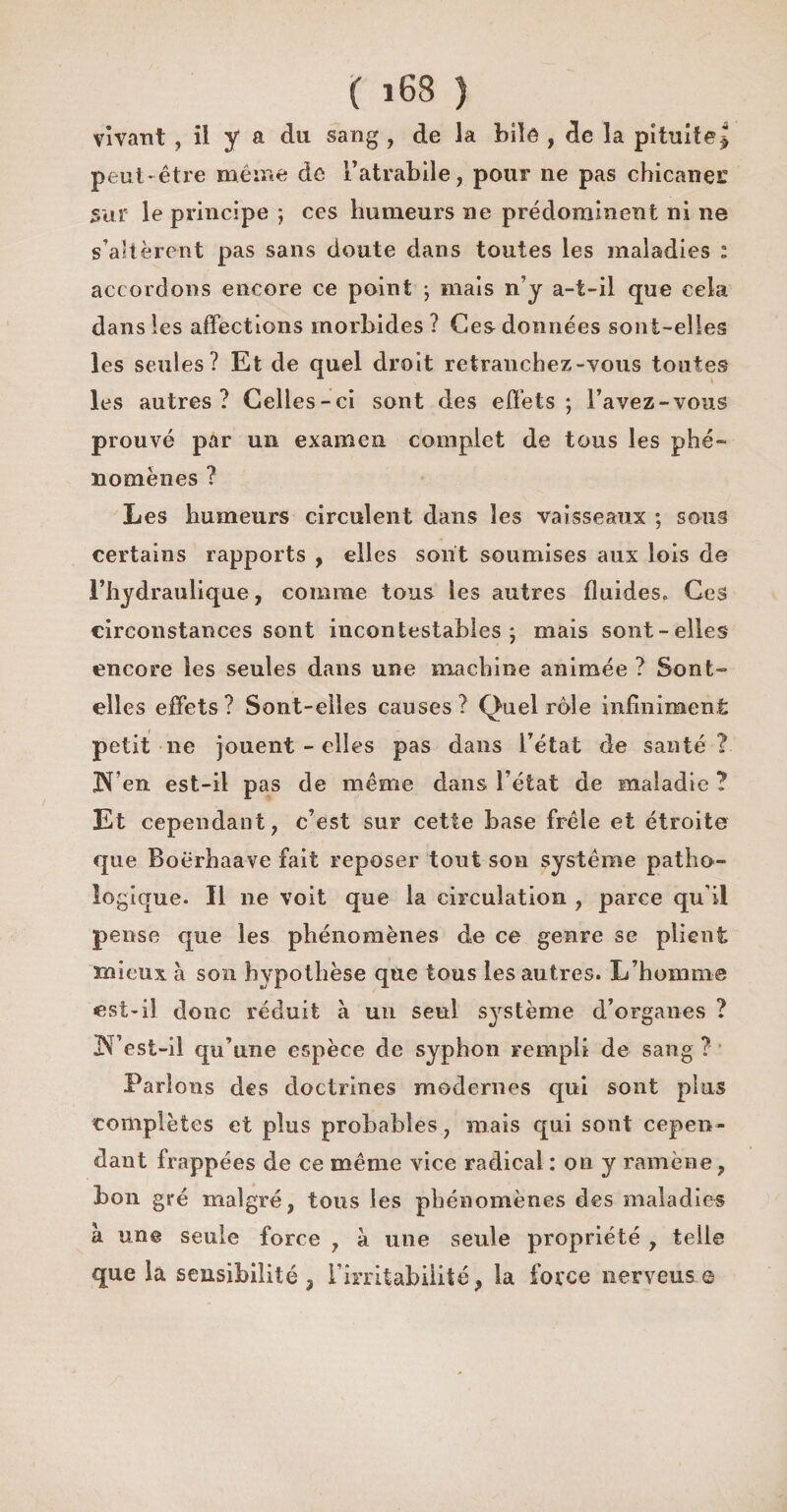vivant , il y a du sang , de la bile , de la pituiîej peut-être même de Fatrabile, pour ne pas chicaner sur le principe ; ces humeurs ne prédominent ni ne s’altèrent pas sans doute dans toutes les maladies : accordons encore ce point ; mais n’y a-t-il que cela dans les affections morbides ? Ces données sont-elles les seules? Et de quel droit retranchez-vous toutes les autres? Celles-ci sont des effets; Favez-vous prouvé par un examen complet de tous les phé¬ nomènes ? Les humeurs circulent dans les vaisseaux ; sous certains rapports , elles sont soumises aux lois de l’hydraulique, comme tous les autres fluides. Ces circonstances sont incontestables; mais sont-elles encore les seules dans une machine animée ? Sont- elles effets? Sont-elles causes? Quel rôle infiniment petit ne jouent - elles pas dans l’état de santé? JN’en est-il pas de même dans l’état de maladie ? Et cependant, c’est sur cette base frêle et étroite que Boërhaave fait reposer tout son système patho¬ logique. Il ne voit que la circulation , parce qu i! pense que les phénomènes de ce genre se plient mieux à son hypothèse que tous les autres. L’homme est-il donc réduit à un seul système d’organes ? N’est-il qu’une espèce de syphon rempli de sang ? Parlons des doctrines modernes qui sont plus complètes et plus probables, mais qui sont cepen¬ dant frappées de ce même vice radical : on y ramène, bon gré malgré, tous les phénomènes des maladies à une seule force , à une seule propriété , telle que la sensibilité, l'irritabilité, la force nerveuse