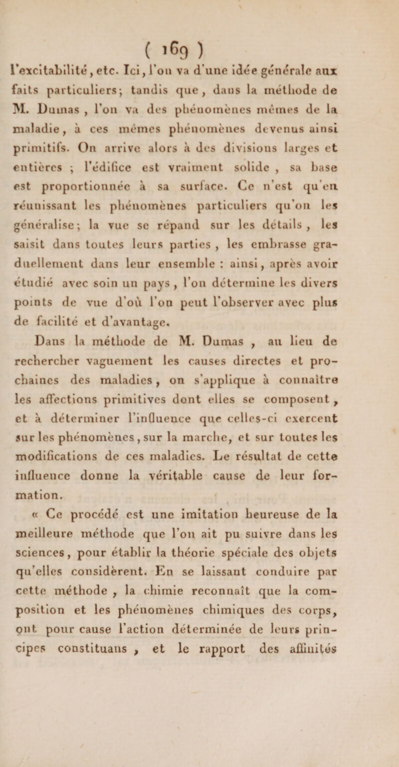 ( î69 ) l'excitabilité, etc. Ici, l’on va d une idée générale aux faits particuliers; tandis que, dans la méthode de M. Dumas , l'on va des phénomènes mêmes de la maladie, à ces mêmes phénomènes devenus ainsi primitifs. On arrive alors à des divisions larges et entières ; l’édifice est vraiment solide , sa base est proportionnée à sa surface. Ce n’est qu’en réunissant les phénomènes particuliers qu'ou les généralise; la vue se répand sur les détails, les saisit dans toutes leurs parties , les embrasse gra¬ duellement dans leur ensemble : ainsi, après avoir étudié avec soin un pays , l’on détermine les divers points de vue d’où l’on peut l’observer avec plus de facilité et d avantage. Dans la méthode de M. Dumas , au lieu de rechercher vaguement les causes directes et pro¬ chaines des maladies , on s’applique à connaître les affections primitives dont elles se composent , et à déterminer l’influence que celles-ci exercent sur les phénomènes , sur la marche, et sur toutes les modifications de ces maladies. Le résultat de cette influence donne la véritable cause de leur for¬ mation. « Ce procédé est une imitation heureuse de la meilleure méthode que l’on ait pu suivre dans les sciences, pour établir la théorie spéciale des objets qu elles considèrent. En se laissant conduire par cette méthode , la chimie reconnaît que la com¬ position et les phénomènes chimiques des corps, ont pour cause l’action déterminée de leurs prin¬ cipes constituais , et le rapport des affinités