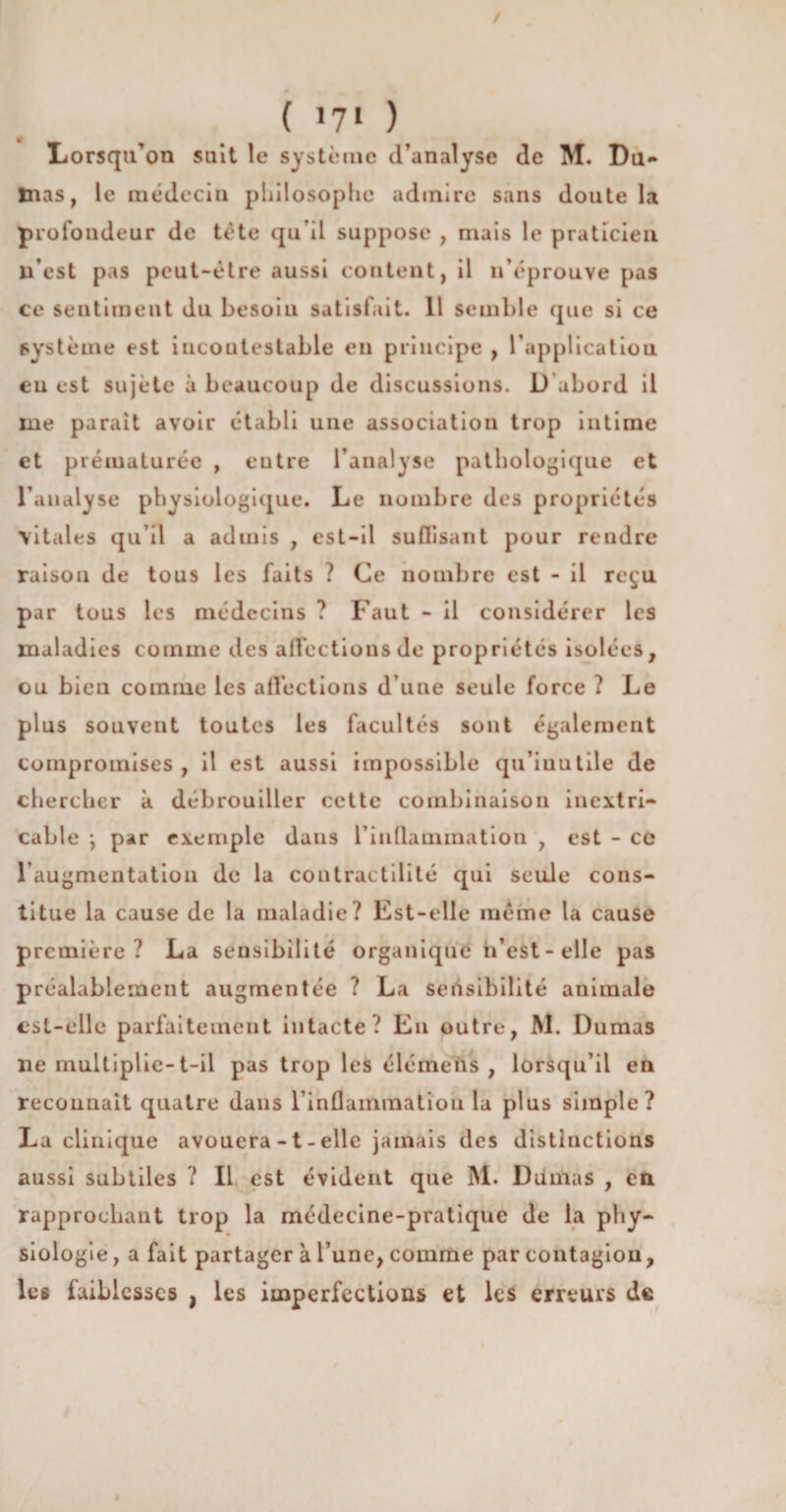 ( *7» ) Lorsqu’on suit le système d’analyse de M. Du» Inas, le médecin philosophe admire sans doute la profondeur de tète qu’il suppose , mais le praticien n’est pas peut-être aussi content, il n’éprouve pas ce sentiment du besoin satisfait. Il semble que si ce système est incontestable en principe , l’application eu est sujète à beaucoup de discussions. D abord il me parait avoir établi une association trop intime et prématurée , eutre l’analyse pathologique et l’analyse physiologique. Le nombre des propriétés vitales qu’il a admis , est-il suffisant pour rendre raison de tous les faits ? Ce nombre est - il reçu par tous les médecins ? Faut - il considérer les maladies comme des affections de propriétés isolées, ou bien comme les affections d’une seule force ? Le plus souvent toutes les facultés sont également compromises , il est aussi impossible qu’iuutiîe de chercher à débrouiller cette combinaison inextri¬ cable -, par exemple dans l'inflammation , est - ce l’augmentation de la contractilité qui seule cons¬ titue la cause de la maladie? Est-elle même la cause première? La sensibilité organique h’est-eile pas préalablement augmentée ? La sensibilité animale est-elle parfaitement intacte? En outre, M. Dumas ne multiplie- t-il pas trop les élémeiis , lorsqu’il en reconnaît quatre dans l’inflammation la plus simple? La clinique avouera -1 - elle jamais des distinctions aussi subtiles ? Il est évident que M. Dumas , en rapprochant trop la médecine-pratique de la phy¬ siologie , a fait partager à l’une, comme par contagion, les faiblesses , les imperfections et les erreurs de