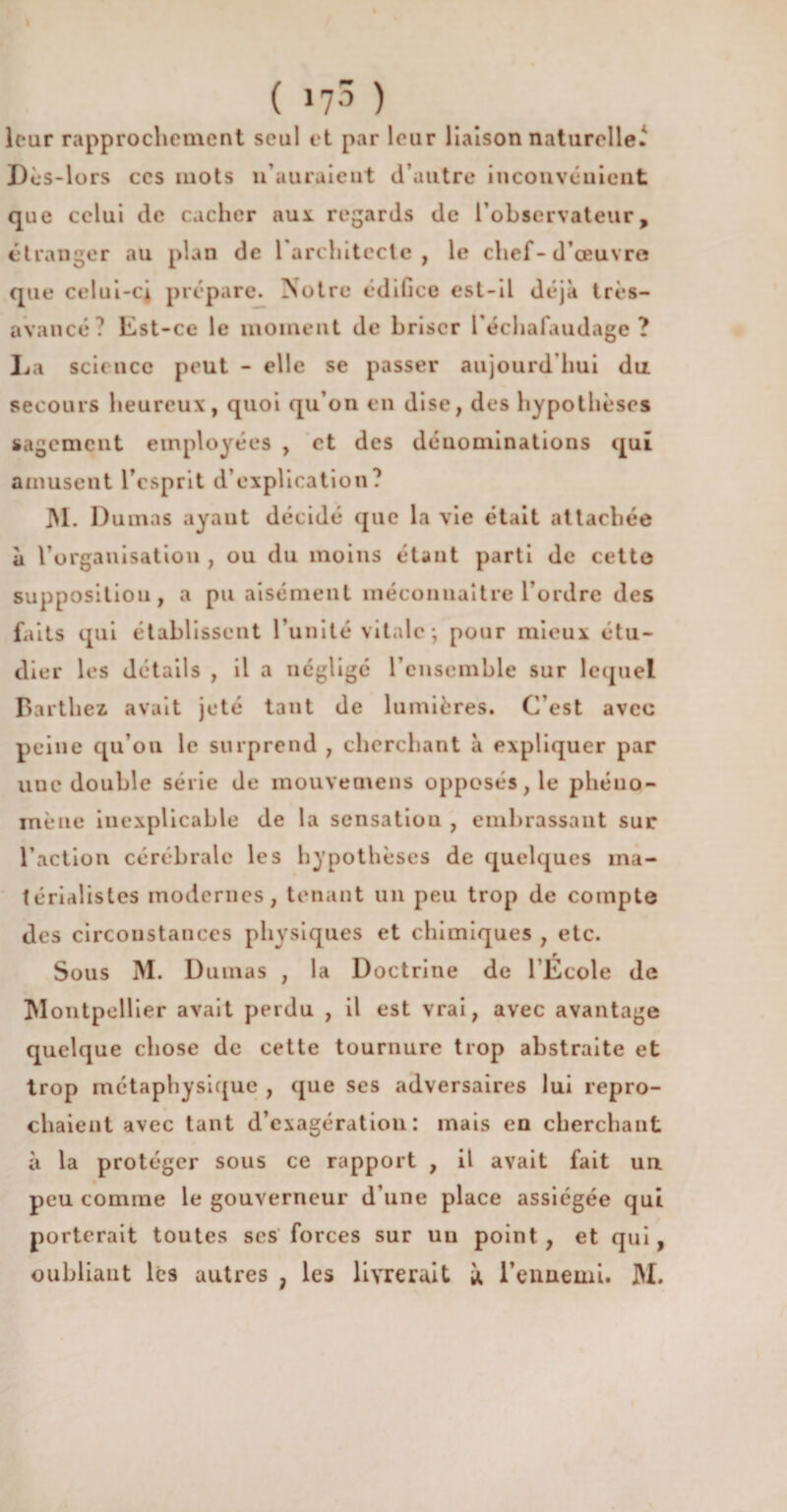 leur rapprochement seul et par leur liaison naturelle.' Dès-lors ces mots n’auraient d’autre inconvénient que celui de cacher aux regards de l’observateur, étranger au plan de 1 architecte , le chef-d’œuvre que celui-ci prépare. Notre édifice est-il déjà très- avancé? Est-ce le moment de briser l’échafaudage? La science peut - elle se passer aujourd’hui du secours heureux, quoi qu’on en dise, des hypothèses sagement employées , et des dénominations qui amusent l’esprit d’explication? JM. Dumas ayant décidé que la vie était attachée à l’organisation , ou du moins étant parti de cette supposition, a pu aisément méconnaître l’ordre des faits qui établissent l’unité vitale ; pour mieux étu¬ dier les détails , il a négligé l’ensemble sur lequel Barthez avait jeté tant de lumières. C’est avec peine qu’ou le surprend , cherchant à expliquer par une double série de mouvetnens opposés, le phéuo- inène inexplicable de la sensatiou , embrassant sur l’action cérébrale les hypothèses de quelques ma¬ térialistes modernes, tenant un peu trop de compte des circonstances physiques et chimiques , etc. Sous M. Dumas , la Doctrine de l’Ecole de Montpellier avait perdu , il est vrai, avec avantage quelque chose de cette tournure trop abstraite et trop métaphysique , que ses adversaires lui repro¬ chaient avec tant d’exagération: mais en cherchant à la protéger sous ce rapport , il avait fait uu peu comme le gouverneur d’une place assiégée qui porterait toutes scs forces sur un point , et qui , oubliant les autres , les livrerait y, l’ennemi. M.
