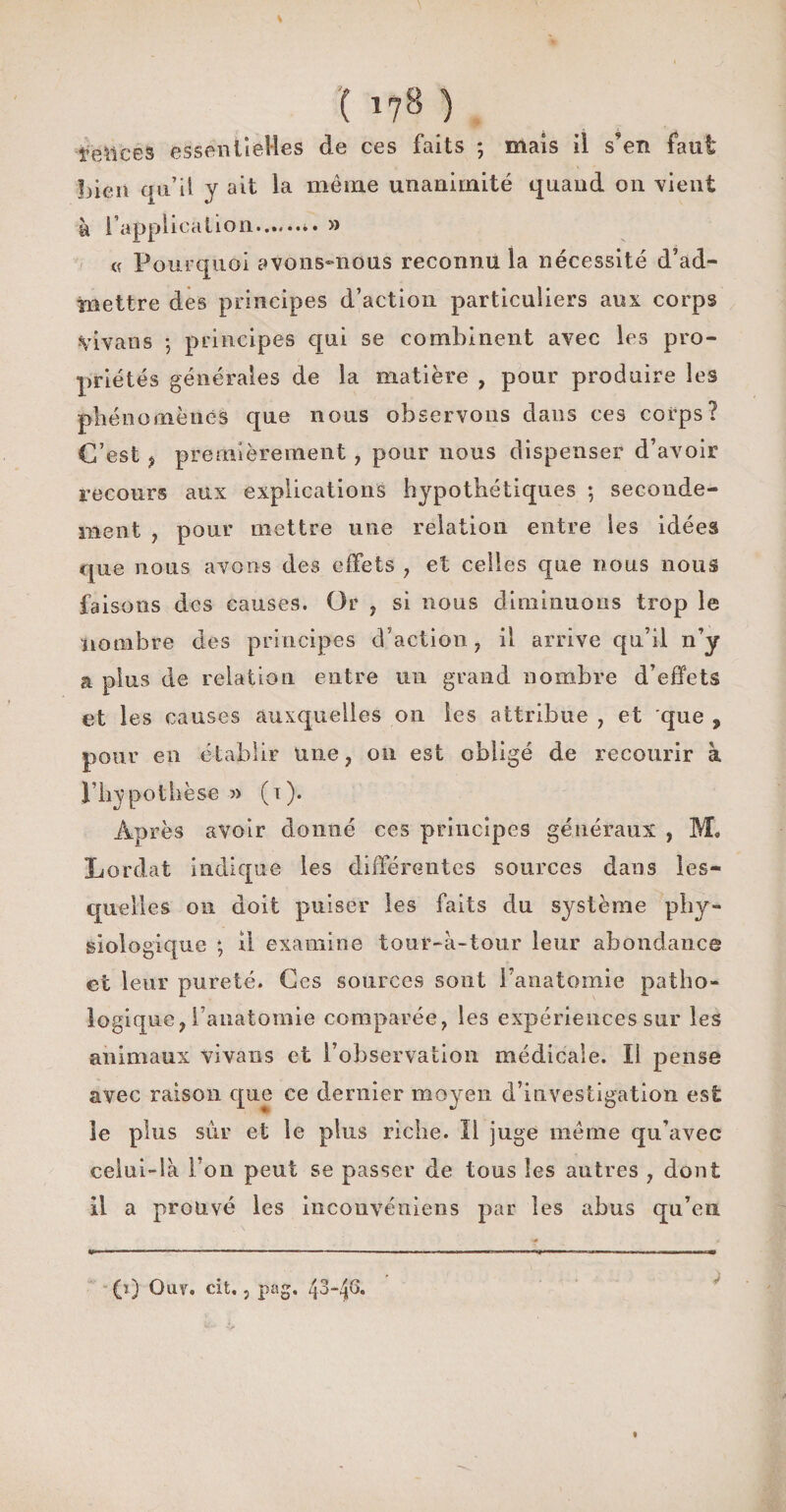 îeüces essentielles de ces faits ; mais il s'en faut bien qu’il y ait la même unanimité quand on vient à l’application........ » e Pourquoi avons-nous reconnu la nécessité d’ad¬ mettre des principes d’action particuliers aux corps Vivans ; principes qui se combinent avec les pro¬ priétés générales de la matière , pour produire les phénomènes que nous observons dans ces corps? C’est , premièrement, pour nous dispenser d’avoir recours aux explications hypothétiques ; seconde¬ ment , pour mettre une relation entre les idées que nous avons des effets , et celles que nous nous faisons des causes. Or , si nous diminuons trop le •nombre des principes d’action , il arrive qu’il n’y a plus de relation entre un grand nombre d’effets et les causes auxquelles on les attribue , et que , pour en établir Une, on est obligé de recourir à l’hypothèse » (i). Après avoir donné ces principes généraux , M* Lordat indique les différentes sources dans les¬ quelles on doit puiser les faits du système phy¬ siologique ; il examine tour-à-tonr leur abondance et leur pureté. Ces sources sont l’anatomie patho¬ logique, l’anatomie comparée, les expériences sur les animaux vivans et l’observation médicale. Il pense avec raison que ce dernier moyen d’investigation est îe plus sur et le plus riche. Il juge même qu’avec celui-là l’on peut se passer de tous les autres , dont il a prouvé les inconvéuiens par les abus qu’en (ï) Ouï. cit., pag, 43-4&amp; *