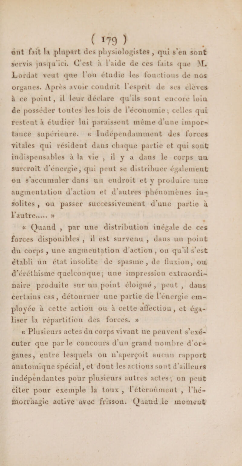 ( *79 ) r • ont fait la plupart îles physiologistes , qui s’eu sont servis jusqu’ici. C’est à l’aide de ces faits que M. Lordat veut que l’on étudie les fou. tious de nos organes. Après avoir conduit l’esprit de ses élèves à ce point, il leur déclare qu ils sont encore loin de posséder toutes les lois de L'économie ; celles qui restent à étudier lui paraissent même d’une impor¬ tance supérieure. « Indépendamment des forces vitales qui résident dans chaque partie et qui sont indispensables à la vie , il y a dans le corps un surcroît d’énergie, qui peut se distribuer également ou s’accumuler dans un endroit et y produire une augmentation d’action et d’autres phénomènes in¬ solites , ou passer successivement d’une partie à l’autre..... » « Quand , par une distribution inégale de ces forces disponibles , il est survenu , dans un point du corps , une augmentation d’action , ou qu'il s’est établi un état insolite de spasme, de fluxion, ou. d’éréthisme quelconque; une impression extraordi¬ naire produite sur un point éloigné , peut , dans certains cas , détourner une partie de l’énergie cm- ployce à cette action ou à cette affection , et éga¬ liser la répartition des forces. » « Plusieurs actes du corps vivant ne peuvent s’exé¬ cuter que parle concours d’un grand nombre d’or-* ganes, entre lesquels ou n’aperçoit aucun rapport anatomique spécial, et dout les actions son t d’ailleurs indépendantes pour plusieurs autres actes; on peut citer pour exemple la toux , l’éteriiiimeut , 1 ’lié— morrhagie active avec frisson. Qaaud le moment
