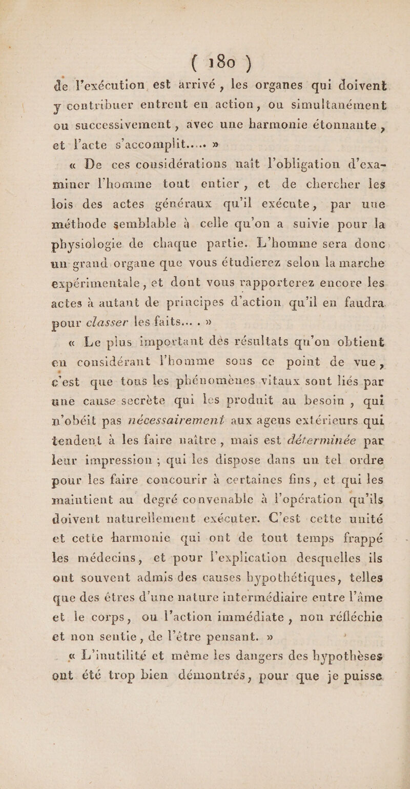4e Fexécution est arrivé , les organes qui doivent y contribuer entrent en action, on simultanément ou successivement, avec une harmonie étonnante , et Facte s’accomplit..,.. » « De ces considérations naît l’obligation d’exa¬ miner l’homme tout entier , et de chercher les lois des actes généraux qu’il exécute, par une méthode semblable à celle qu’on a suivie pour la physiologie de chaque partie. L’homme sera donc un grand organe que vous étudierez selon la marche expérimentale, et dont vous rapporterez encore les actes à autant de principes d’action qu’il en faudra pour classer les faits... . » « Le plus important dès résultats qh’on obtient en considérant l’homme sons ce point de vue, c’est que tous les phénomènes vitaux sont liés par une cause secrète qui les produit au besoin , qui n’obéit pas nécessairement aux agens extérieurs qui tendent à les faire naître , mais est déterminée par leur impression ; qui les dispose dans un tel ordre pour les faire concourir à certaines fins, et qui les maintient au degré convenable à l’opération qu’ils doivent naturellement exécuter. C’est cette unité et cette harmonie qui ont de tout temps frappé les médecins, et pour l’explication desquelles ils ont souvent admis des causes hypothétiques, telles que des êtres d une nature intermédiaire entre Famé et le corps, ou l’action immédiate, non réfléchie et non sentie , de l’être pensant. » « L’inutilité et même les dangers des hypothèses ont été trop bien démontrés, pour que je puisse