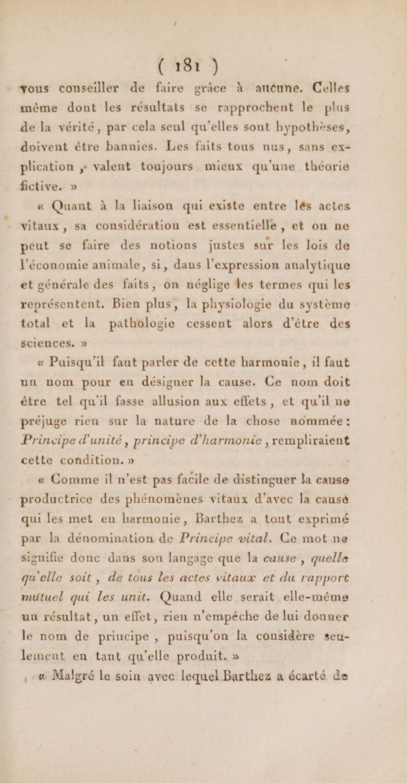 / ( i8i ) Tous conseiller de faire grâce a aucune. Celles même dont les résultats se rapprochent le plus de la vérité, par cela seul qu’elles sont hypothèses, doivent être bannies. Les laits tons nus, sans ex¬ plication ,• valent toujours mieux qu’une théorie fictive. » « Quant à la liaison qui existe entre lés actes vitaux , sa considération est essentielle , et on ne peut se faire des notions justes sur les lois de l’économie animale, si, daus l’expression analytique et générale des faits, on néglige les termes qui les représentent. Bien plus, la physiologie du système total et la pathologie cessent alors d’étre des sciences. » « Puisqu’il faut parler de cette harmonie, il faut un nom pour eu désigner la cause. Ce nom doit être tel qu il fasse allusion aux effets , et qu’il 11e préjuge rien sur la nature de la chose nommée : Principe cVunitc, principe d'harmonie , rempliraient cette condition. » « Comme il n’est pas facile de distinguer la cause productrice des phénomènes vitaux d’avec la cause qui les met eu harmonie, Barthez a tout exprimé par la dénomination de Principe vital. Ce mot 11e signifie donc dans son langage que la cause , quelle quelle soit , de tous les actes vitaux et du 1apport mutuel qui les unit. Quand elle serait elle-même un résultat, un effet, rien n’empêche de lui donner le nom de principe , puisqu’on la considère Seu¬ lement eu tant qu’elle produit. » cc Mal gré le soin avec lequel Barthez a écarté da