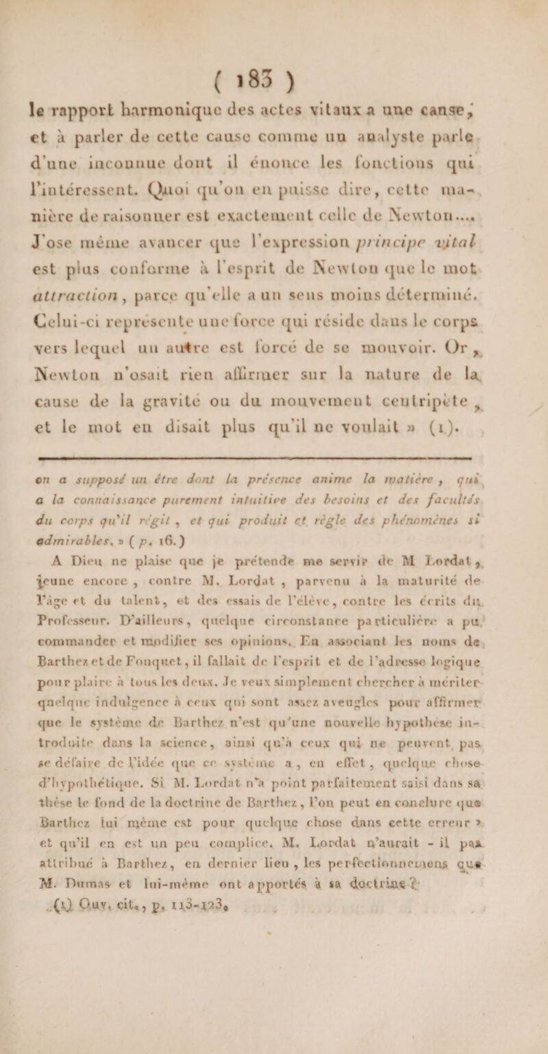 ( iS3 ) le rapport harmonique des actes vitaux a une cause, et à parler de cette cause comme uu analyste parle d’une incouuuc dont il énonce les fonctions qui l'intéressent. Quoi qu’on en puisse dire, cette ma¬ nière déraisonner est exactement celle de Newton.... J ose même avancer que l’expression principe vital est plus conforme à l’esprit de Newton que le mot attraction , parce qu elle a un sens moins déterminé. Celui-ci représente une force qui réside dans le corps vers lequel uu au4rc est lorcé de se mouvoir. Or , Newton n’osait rien alliriuer sur la nature de la cause de la gravité ou du mouvement centripète > et le mot en disait plus qu’il ne voulait » (i). on a supposé un être dont la présence anime la matière , qui a la connaissance purement intuitive des besoins et des facultés du corps qu'il régit , et qui produit et règle des phénomènes si admirables. » ( p. 16. ) A Dira ne plaise que je prétende me servi? tic M Lordat, ynmc encore , contre M. Lordat , parvenu à la maturité de l’âge et du talent, et des essais de l’élève, contre les écrits du. Professeur. D’ailleurs, quelque circonstance particulière a pu commander et modijier scs opinions. En associant les noms de Barthez et de Fouquet, il fallait de l'esprit et de l'adresse logique pour plaire à tous les deux. Je veux simplement cherchera mériter qnelquc indulgence à ceux qui sont assez «aveugles pour affirmer que le système de Barthez n’est qu'une nouvelle hypothèse in¬ troduite dans la science, ainsi qu’à ceux qui ne peuvent pas se défaire de Vidée que ce sv sterne a , en effet , quelque chose d’hypothétique. Si M. Lordat n*a point parfaitement saisi dans sa thèse le fond de la doctrine de Barthez, l’on peut en conclure qu* Barthez tui même est pour quelque chose dans cette erreur » et qu’il en e-;t un peu complice. M. Lordat n’aurait - il pas. attribué ;» Barthez, en dernier lieu , les perfertinnnouums 3Vf. Dumas et lui-méme ont apportés à sa doctruifi? (0 Ouv, cit, , p. 113-173,