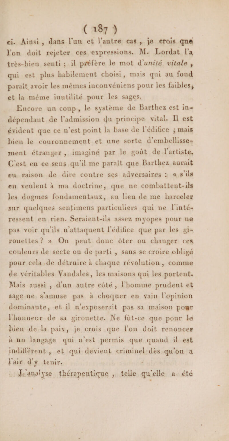 ( ) ci. Ainsi , dans l*un et l’autre cas , je crois que l’on doit rejeter ces expressions. M. Lordat l’a très-bien senti ; il préfère le mot d'unité vitale , qui est plus habilement choisi , mais qui au fond parait avoir les mêmes inconvénicns pour les faibles, et la même inutilité pour les sages. Encore un coup , le système de Barthez est in¬ dépendant de l'admission iju principe vital. Il est évident que ce n’est point la base de 1 édifice j mais bien le couronnement et une sorte d embtdlisse- ment étranger , imaginé par le goût de 1 artiste. C est en ce sens qu’il me parait que Barthez aurait eu raison de dire contre scs adversaires : « s ils en veulent à ma doctrine, que ne combattent-ils les dogmes fondamentaux, au lieu de inc harceler sur quelques sentimens particuliers qui ne l’inté¬ ressent en rien. Seraient-ils assez myopes pour ne pas voir qu’ils n’attaquent l'édifice que par les gi¬ rouettes? » On peut donc ôter ou changer ces couleurs de secte ou de parti , sans se croire obligé pour cela de détruire à chaque révolution , comme de véritables Vandales, les maisons qui les portent. Mais aussi , d’un autre côté , l’homme prudent et sage ne s'amuse pas à choquer on vain l’opinion dominante, et il n’exposerait pas sa maison pour 1 honneur de sa girouette. Ne fùt-cc que pour lo bien de la paix, je crois que Ion doit renoncer à un langage qui n’est permis que quand il est indifférent , et qui devient criminel dès qu’on a l’air d’y tenir. X/analyse thérapeutique , telle qu'elle a été I