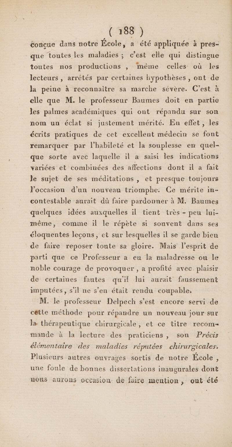 \ y * ( 188 ) conçue dans notre École, a été appliquée à pres¬ que toutes les maladies ; c’est elle qui distingue toutes nos productions , même celles où les lecteurs ? arrêtés par certaines hypothèses , ont de la peine à reconnaître sa marche sévère. C’est à elle que M. le professeur Baumes doit en partie les palmes académiques qui ont répandu sur son nom un éclat si justement mérité. En effet , les écrits pratiques de cet excellent médecin se font remarquer par rhabileté et la souplesse en quel¬ que sorte avec laquelle il a saisi les indications variées et combinées des affections dont il a fait le sujet de ses méditations , et presque toujours Foccasion d’un nouveau triomphe. Ce mérite in¬ contestable aurait du faire pardonner à M. Baumes quelques idées auxquelles il tient très - peu lui- même j comme il le répète si souvent dans ses éloquentes leçons, et sur lesquelles il se garde bien de faire reposer toute sa gloire. Mais l’esprit de parti que ce Professeur a eu la maladresse ou le noble courage de provoquer , a profité avec plaisir de certaines fautes qu’il lui aurait faussement imputées, s’il ne s’en était rendu coupable. M. le professeur Delpech s’est encore servi de cette méthode pour répandre un nouveau jour sur la* thérapeutique chirurgicale , et ce titre recoin** mande à la lecture des praticiens , son Précis élémentaire des maladies réputées chirurgicales• Plusieurs autres ouvrages sortis de notre École , une foule de bonnes dissertations inaugurales dont ïiotis aurons occasion de faire mention , ont été