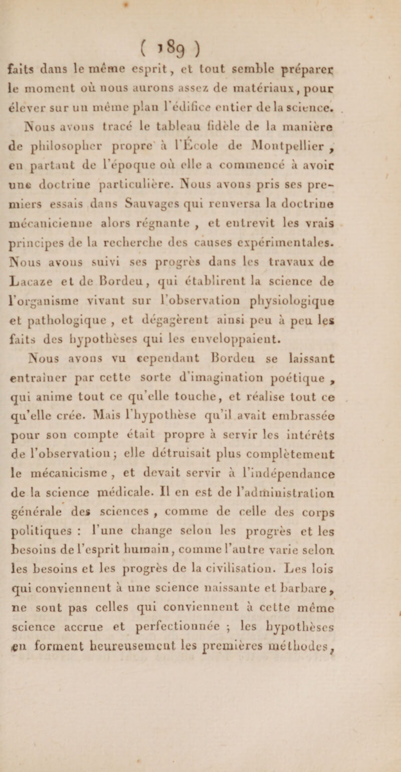 ( ’89 ) faits dans le même esprit, et tout semble préparer le moment où nous aurons assez de matériaux, pour élever sur un même plan l'édifice entier delà science. Nous avons tracé le tableau fidèle de la manière 9 de philosopher propre à l’Ecole de Montpellier , en partant de l’époque où elle a commencé à avoir une doctrine particulière. Nous avons pris ses pre¬ miers essais dans Sauvages qui renversa la doctrine mécanicienue alors régnante , et entrevit les vrais principes de la recherche des causes expérimentales. Nous avons suivi ses progrès dans les travaux de Lacaze et de Bordeu, qui établirent la science de l’organisme vivant sur l’observation physiologique et pathologique , et dégagèrent ainsi peu à peu les faits des hypothèses qui les enveloppaient. Nous avons vu cependant Bordeu se laissant entraîner par cette sorte d’imagination poétique , qui anime tout ce qu elle touche, et réalise tout ce qu’elle crée. Mais 1 hypothèse qu’il avait embrassée pour son compte était propre à servir les intérêts de l’observation; elle détruisait plus complètement le mécanicisme , et devait servir à l'indépendance de la science médicale. Il en est de l’administration générale des sciences , comme de celle des corps politiques : l’une change selon les progrès et les besoins de l’esprit humain, comme l’autre varie selon, les besoins et les progrès de la civilisation. Les lois qui conviennent k une science naissante et barbare, ne sont pas celles qui conviennent k cette même science accrue et perfectionnée ; les hypothèses «n forment heureusement les premières méthodesf