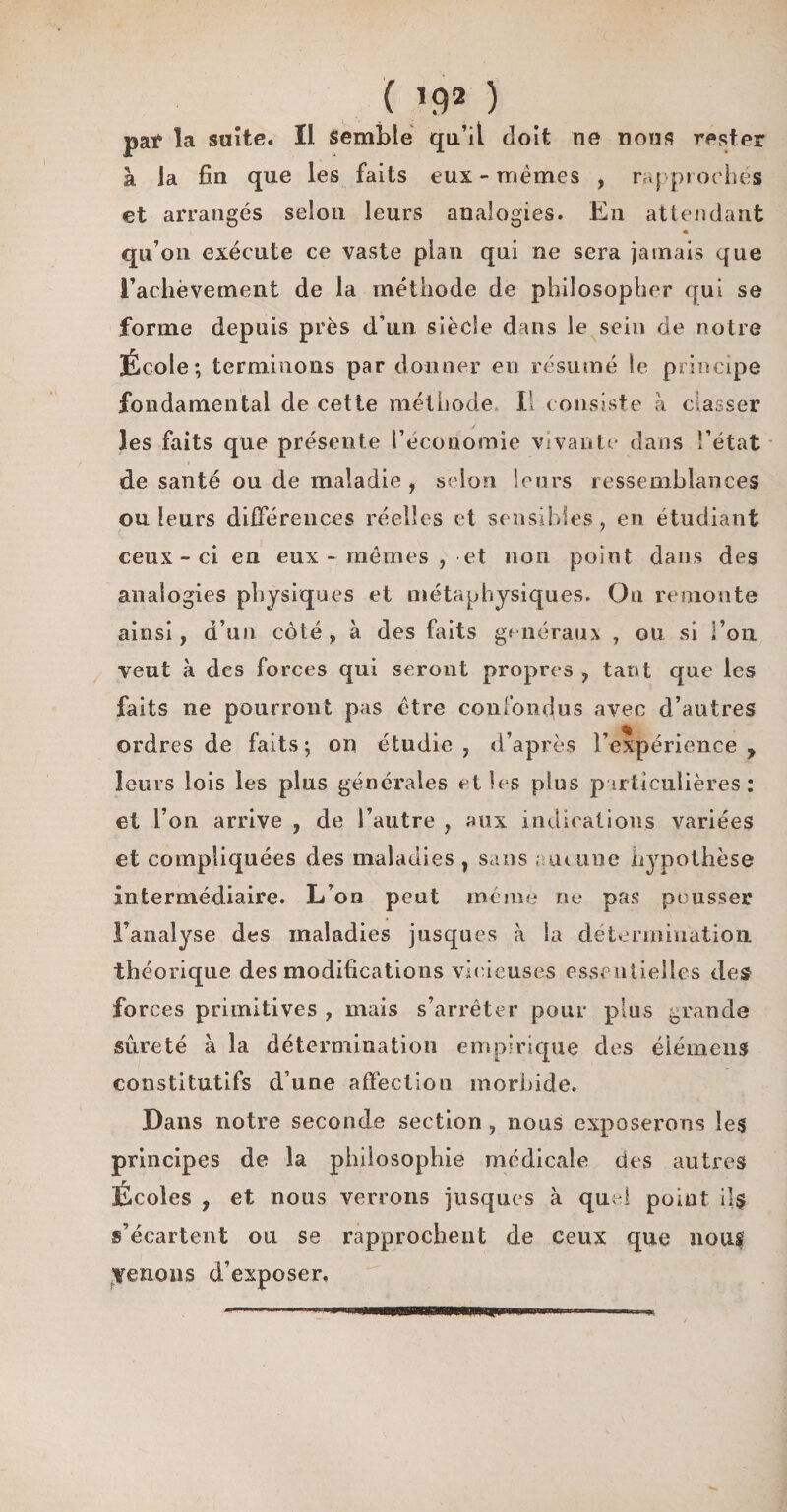 ( *9* ) pat* la suite. Il Semble qu’il doit ne nous rester à la fin que les faits eux-memes , rapproches et arrangés selon leurs analogies. En attendant * qu’on exécute ce vaste plan qui ne sera jamais que l’achèvement de la méthode de philosopher qui se forme depuis près d’un siècle dans le sein de notre École ; terminons par donner en résumé le principe fondamental de cette méthode II consiste à classer les faits que présente l’économie vivante dans l’état de santé ou de maladie, selon leurs ressemblances ou leurs différences réelles et sensibles , en étudiant ceux-ci en eux - mêmes , et non point dans des analogies physiques et métaphysiques. On remonte ainsi, d’un coté f à des faits généraux T ou si l’on veut à des forces qui seront propres , tant que les faits ne pourront pas être confondus avec d’autres ordres de faits; on étudie, d’après l’expérience y leurs lois les plus générales et les plus particulières: et l’on arrive , de l’autre , aux indications variées et compliquées des maladies , sans ; ai une hypothèse intermédiaire. L’on peut même ne pas pousser l’analyse des maladies jusques à la détermination théorique des modifications vicieuses essentielles des forces primitives , mais s’arrêter pour plus grande sûreté à la détermination empirique des élémens constitutifs d’une affection morbide. Dans notre seconde section, nous exposerons les principes de la philosophie médicale des autres r Ecoles , et nous verrons jusques à quel point il$ s’écartent ou se rapprochent de ceux que nous menons d’exposer. WW