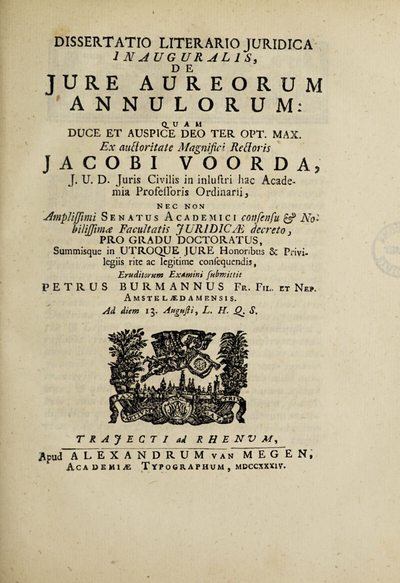 ♦ DISSERTATIO LITER ARIO JURIDICA •I N AUG URAL I S, JURE AUREORUM ANNULORUM: U A M DUCE ET AUSPICE DEO TER OPT. MAX. Ex autioritate Magnifici Relloris JACOBI V OO R DA, J. U. D. Juris Civilis in inluftri iiac Acade¬ mia ProfelForis Ordinarii 5 NEC NON 'Amplifjimi Senatus Academici confenfu £$? No* hiliffima Facultatis JURID1CJE decreto > PRO GRADU DOCTORATUS, Summisque in UTROQUE JURE Honoribus Sc Privi¬ legiis rite ac legitime confequendis, Eruditorum Examini fubmittit PETRUS BUR MANNUS Fr. Fil, et Ne», Amsteladamensis. Ad diem 13. Augnfti, L. H. Q, S, TRAJECTI ad R H E N V M, Apud ALEX A~NpD R U M van M E gHE N, Academia Typographum, mdccxxxiv. 1 /