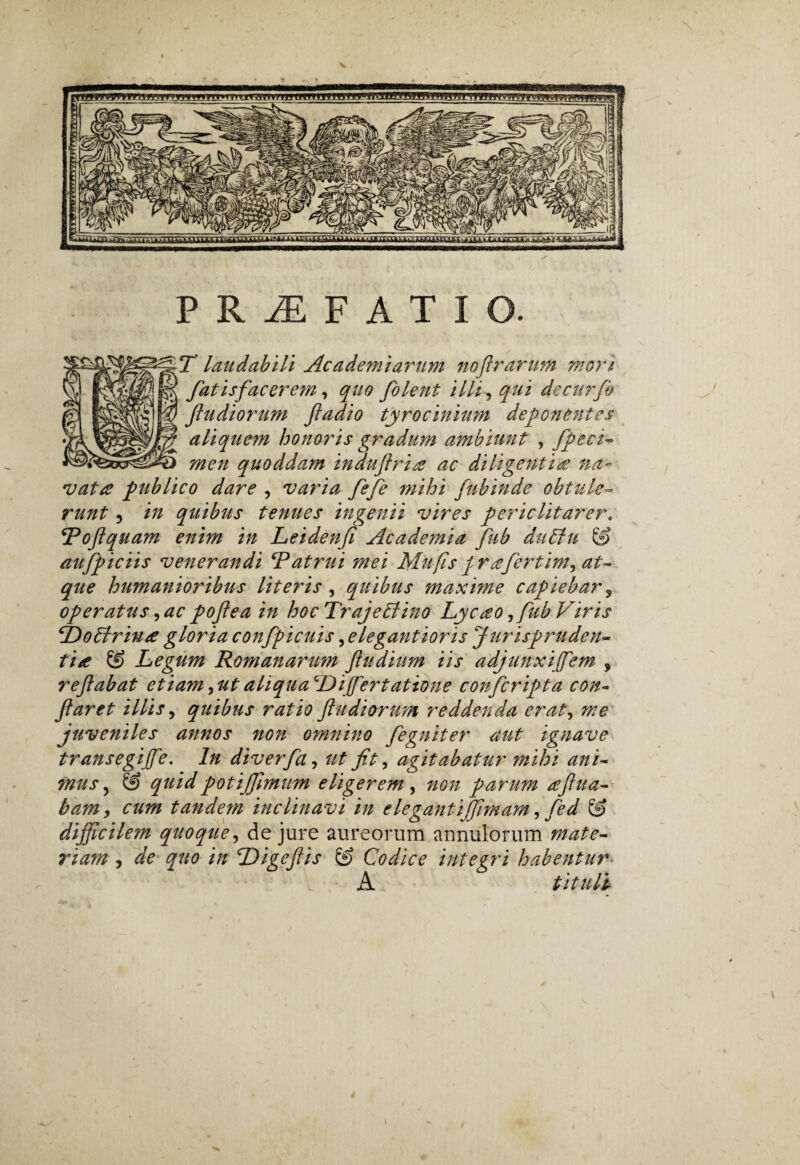 PRAEFATIO. T laudabili Ac ademi arum noflrarum mori fatis fac er em, quo folent illi, qui de cur fio f udiorum fladio tyrocinium deponentes aliquem honoris gradum ambiunt , fipeci- men quoddam indu fria? ac diligentite na- vatte publico dare , varia fefe mihi fubinde obtule¬ runt 5 in quibus tenues ingenii vires periclitarer. \Toftquam enim in Leidenf Academia fub duffiu & aufpiciis venerandi ‘Patrui mei Mufisprtefertim9 at¬ que humanioribus Uteris, quibus maxime capiebar, operatus 9acpoflea in hocTrajeblino Lycteo,fub Viris ‘Dobtriute gloria confpicuis, elegantioris Jurispruden¬ tia & Legum Romanarum fiudium iis adjunxi fem 9 refabat etiam9utaliquaQL>ijfertatione confcripta con¬ flaret illis, quibus ratio ftudi&rum reddenda erat, me juveniles annos non omnino fegniter aut ignave transegi fle. In diverfa, ut fit, agitabatur mihi ani¬ mus , & quidpotiffimum eligerem, non parum teflua- bamy cum tandem inclinavi in e leganti ffimam, fed & difficilem quoque, de jure aureorum annulorum rnate- riam , dfe quo in Digefiis ® Codice integri habentur• A tituli \
