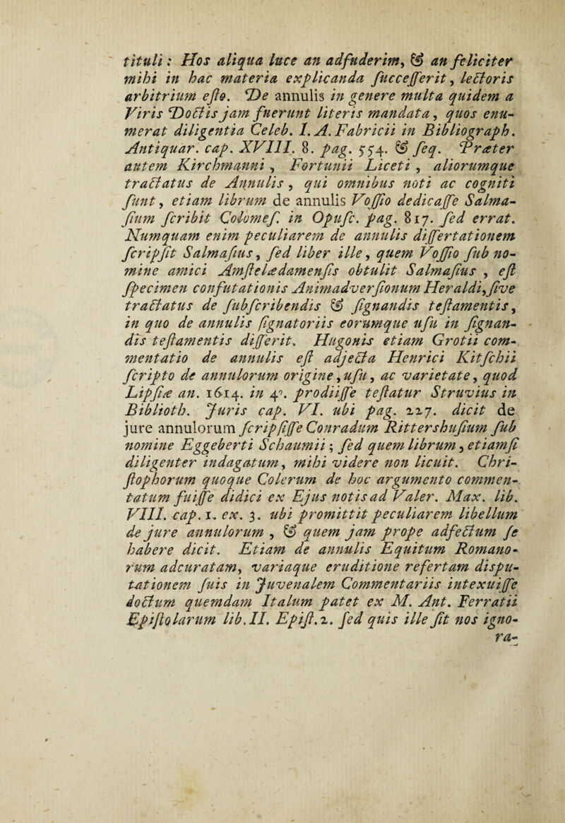 tituli: Hos aliqua luce an adfnderim, & an feliciter mihi in hac materia explicanda fuccejferit, ledloris arbitrium ef&. De annulis in genere multa quidem a Viris Doliis jam fuerunt literis mandata, quos enu¬ merat diligentia Celeb. 1. A. Fabricii in Bibliograph. Antiquar. XVIII. 8. pag. 5*5*4. © /057 Frater autem Kirchmanni , Fortunii Liceti , aliorumque tradiatus de Annulis 3 57/i omnibus noti ac cogniti funt, etiam librum de annulis Voffio dedicajfe Salma- fum feribit Colomef in Opufc. pag. $>17. fed errat. Numquam enim peculiarem de annulis differt ationem fcripfit Salmafius, 7W Uber ille, Vojfo fub no¬ mine amici Amfeltedamenfs obtulit Salmafius , efi fpecimen confutationis Animadverfionum Heraldi^five tradi atus de fubfcribendis IS fgnandis tef amentis, /0 quo de annulis fignatoriis eorumque ufu in fgnan¬ dis teft amentis dijferit. Hugonis etiam Grotii com¬ mentatio de annulis ef adjedta Henrici Kitfchii feripto de annulorum origine>ufu, ac varietate, 57/0// Lipfitf an. 16-14. ^ 4°* prodiijfe tefatur Struvius in Biblioth. Juris cap. F7. //£/ pag.. ^^7. //ic/> de jure annulorum fcripfijfe Conradum Rittershufium fub nomine Eggeberti Schaumii; /£// quem librum ^etiamfi diligenter indagatum, /#/A/ videre non licuit. Chri- flophorum quoque Colerum de hoc argumento commen¬ tatum fuiffe didici ex Ejus notis ad Valer. Max. lib. VIII. 1. ex. 3. promittit peculiarem libellum de jure annulorum , (9 57/0/^ y prope adfedlum fe habere dicit. Etiam de annulis Equitum Romano¬ rum adeuratam, variaque eruditione refertam dispu¬ tationem fuis in Juvenalem Commentariis intexuijfe dodhim quemdam Italum patet ex M. Ant. Ferratii Epijlo larum lib AI» Epif.i. fed quis ille ft nos igno¬ ra-