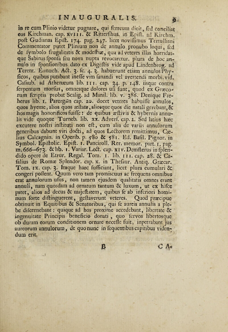 ' INAUGURA LIS; g in re cum Plinio videtur pugnare, qui ferreum dicit, fed eoneiliafc eos Kirchman. cap. xvm. & Ritterfhus. in Epift. ad Kirchm. poft Gudianas Epift. 174. pag. 247. licet noviflimus Tertulliani Commentator putet Plinium non de annulo pronubo loqui 3 fcd de fymbolo frugalitatis St modeftiae, qua ad veteres illas horridas- que Sabinas fponfa feu nova nupta revocaretur, plura de hoc an¬ nulo in fponlionibus dato cx Digeftis vide apud Lindenbrog. ad Terent. Eunuch. Ad. 3. fc. 4. 3. habuerunt etiam annulosPhy- ficos, quibus putabant inefle vim fanandi vel avertendi morbi, vid. Cafaub. ad Athenaeum lib. 111. cap. 34, p. 148. iisque contra ferpentum morfus, omnesque dolores ufi funt, quod ex Graeca* rum fcriptis probat Scalig. ad Manii, lib. v. 386. Denique Fre- herus lib. 1. Parerg&fn cap. 20. docet veteres habui (Te annulos, quos hyeme,alios quos aeitate,aliosquequos die natali gerebant,6c hos magis honorificos fuifie: de quibus ceftivis 6t hybernis annu- lis vide quoque Turneb. lib. xx„ Adverf. cap. 2. Sed latius haec excutere noftri inftituti non eft, cum alia de variis annulorum generibus dabunt viri dodi, ad quos Ledorem remittimus, Cae¬ lius Calcagnin. in Operib. p. y8o 581. Ed. Bafil. Pignor. in Symbol. Epiftolic. Epift. 1. Panciroll. Rer. memor, part. 1. pag. xn. 66(5—673. & lib. 1. Variar. Led. cap. xi v. Demfterus in fplen- dido opere de Etrur. Regal. Tom. 1. lib. m.cap. 28. &; Ca- falius de Romae Splendor, cap. x. in Thefaur. Antiq. Graecar. Tom. ix. cap. 3. Itaque haec fufficiant, licet plura cumulari 8c congeri pollent. Quum vero tam promiscuus ac frequens omnibus erat annulorum ufus, non tamen ejusdem qualitatis omnes erant annuli, nam quosdam ad ornatum tantum Sc luxum, ut ex hifcc patet, alios ad decus 6c majeftatem, quibus fe ab inferiori homi¬ num forte diftinguerent, geftaverunt veteres. Quod praecipue obtinuit in Equitibus 8t Senatoribus, qui fe aureis annulis a ple¬ be difeernebant: quique ad hos proxime accedebant, libertate Sc ingenuitate Principis beneficio donati , quo fervos libertosque ob duram eorum conditionem ornare necdle fuit, inpetrabant jus aureorum annulorum, de quo nunc in fequentibus capitibus viden¬ dum erit. B a G A«