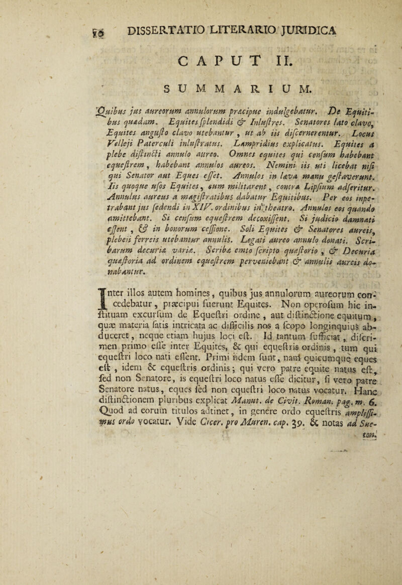 \ gg dissertatio literario juridica ' ■ ‘ . I» CAPUT II. SUMMARIUM. 'Quibus jus aureorum annulorum pracipuc indulgebatur. De Equiti¬ bus quadam. Equites fplendidi & Inluflres. Senatores lato clavo, Equites angujlo clavo utebantur , ut ab iis difcemerentur. Locus Velleji Paterculi inlnjlratus. Lampridius explicatus. Equites a plebe difimSli annulo aureo. Omnes equites qui cenfum habebant equejlrem, habebant annulos aureos. Nemini iis uti licebat mfi qui Senator aut Eques efjet. Annulos in Uva manu gejlaverunt. Jis quoque ufos Equites, eum militarent, contra Lipfium adferitur. Annulus aureus a magiftratibus dabatur Equitibus. Per eos wpe- trabant jus (edendi in XIV. ordinibus iri:theatro. Annulos eos quando amittebant. Si cenfum equefirem decoxiffent. Si judicio damnati ejjent , £5? in bonorum cejfione. Soli Equites & Senatores aureis, plebeii ferreis utebantur annalis. Legati aureo annulo donati. Scri¬ barum decuria varia. Scriba emto fcripto quaftorio , & Decuria quaftoria ad ordinem equejlrem perveniebant & annalis aureis do¬ nabantur. • * t « * • ; Inter illos autem homines, quibus jus annulorum aureorum con¬ cedebatur, piaecipui fuerunt Equites. Non operofum hic in- ffcituam excurfum de Equeftri ordine, aut diftincrione equitum, quae materia fatis intricata ac difficilis nos a fcopo longinquius ab¬ duceret, neque etiam hujus loci eft. Id tantum ftjfficiat, diferi- rnen primo effie inter Equites, 6t qui equeftris ordinis , tum qui equeftri loco nati effient. Primi i5idem funt, nand quicumque eques elt , idem & equeftris ordinis; qui vero patre equite natus eft fed non Senatore, is equeftri loco natus effie dicitur, fi vero patre Senatore natus, eques fed non equeftri loco natus vocatur. Hanc diftin&ionem pluribus explicat Manut. de Civit. Roman. pag.m. 6. Quod ad eorum titulos adtinet, in genere ordo equeftris ^ampltjfi- mus ordo vocatur. Vide Cicer, pro Mnren. cap. 39. & notas ad Sue¬ toni *