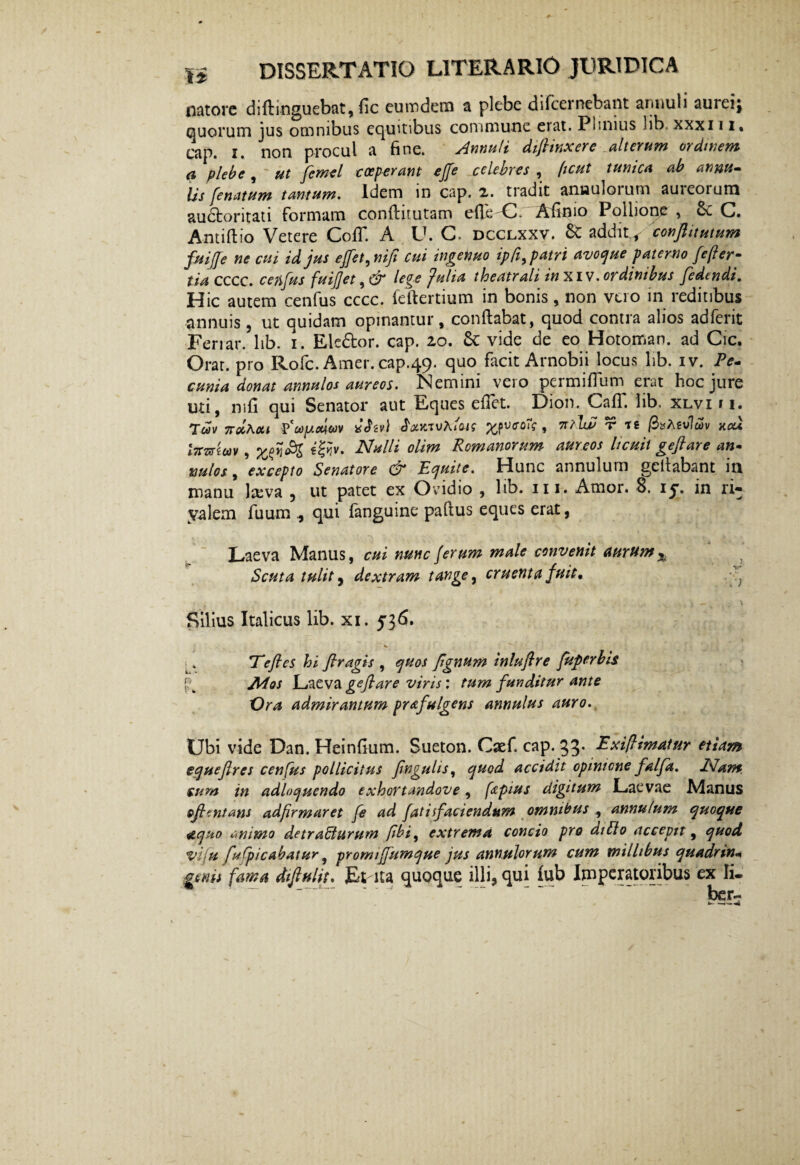 natorc di (Unguebat, fic eutndem a plebe di fcernebant annuli aurei} quorum jus omnibus equitibus commune erat. Plinius hb-xxxi 1i. cap. i. non procul a fine. slntiuli difltnxerc alterum ordinem a plebe, ut femel coeperant ejfe celebres , (tcut tunica ab annu- Us (enatum tantum. Idem 111 cap. x. tradit anuuloium auicoium audloritati formam confluutam efie C. Afinio Pollione , 6c C. Antiftio Vetere CofT. A U. C. dcclxxv. & addit^ conflitutum fuijje ne cui id jus effet^nifi cui ingenuo ipfi^patri avoque paterno fcfler- tia cccc. cenfus fuijjet, <2T lege Julia theatrali in .ordinibus (edendi. Hic autem cenfus cccc. feftertium in bonis, non vero in reditibus annuis, ut quidam opinantur, conflabat, quod contra alios adferit Feriar, lib. i. Eledfcor. cap. 20. 6c vide de eo Hotoman. ad Cie. Orat, pro Rofc. Amer. cap.49. quo facit Arnobii locus lib. iv. Pe¬ cunia donat annulos aureos. Nemini vero permifluin erat hoc jure uti, mfi qui Senator aut Eques edet. Dion. Cafi. lib, xlvi 11. Tcov 7roiha.t tfcopuxiwv ath-v) , 7T?lN r tg /3»Agv7wv kou l7rmeav , i&v. Nulli olim Romanorum aureos licuit geftare an- nulos, excepto Senatore & Equite. Hunc annulum gellabant in manu lasva ? ut patet ex Ovidio , lib. 111. Amor. 8. iy. in ri- yalem fuum qui fanguine paftus eques erat, Laeva Manus, cui nunc (erum male convenit aurum x Scuta tulit j dextram tange, cruenta fuit, ; Silius Italicus lib. xi. 536. Te jies hi flragis , quos fignum inluftre fuperbis JMqs Laeva gejlare viris: tum funditur ante Vra admirantum prafalgens annulus auro. Ubi vide Dan. Heinfium. Sueton. Caef. cap. 33. Exi(limatur etiam equejlres cenfus pollicitus fingulis, quod accidit opmicne falfa, Nam cum in adloquendo exhortandove, fapius digitum Laevae Manus oflentans adfirmaret fe ad fatiifaciendum omnibus , annulum quoque aquo «ninto detracturum jibi, extrema concio pro diblo accepit, quod viju fulpicabatur, promijfitmque jus annulorum cum millibus quadrin¬ geni fama difiulit. Et-ita quoque illi, qui fub Imperatoribus ex Ii.