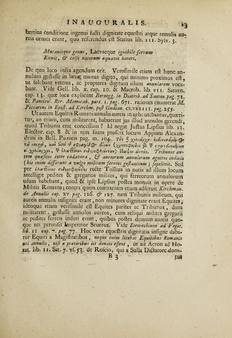 inauquralis; *3 bmim conditione ingenui fa6ti dignitate equeftri atque nnnulis au- teis ornati erant, quo referendus eft Statius lib. m, byiv» 3. Mutauitque genus, Laevaeque ignobile ferrum Exuit y & celfe natorum aquavit honori. De quo loco infra agendum erit. Verofiroile etiam eft hunc an¬ gulum geftafte in 1 xvsz manus digito, qui minimo proximus eft, ut folebant vetcies, ac piopterea digitum lilum Annularem voca¬ bant. Vide Geli. lib. x. cap. 10. & Macrob. lib vn. Saturn. cap. 1 3* quae loca explicant Bernegg. in Diatnb.ad Sueton.pag. ji* &Pancirol. Rer. Memor ab. par t. i. pag. 671. rationes enumerat M, Piccartus in Epift. ad ICirchm. pofl Gudian. clxxx 111. pag. 25*5. Ut autem Equites Romani annulis aureis in urbe utebantur,quaeri¬ tur, an etiam, cum militarent, habuerint jus illud annulos gerendi, quod Tribunis erat conceftum ? Id negat Juftus Lipftus^iib. 11. Ele&or. cap. S & in rem fuam profert locum Appiani Alexan- dnni in -Bell. Punicis pag. m. joq,. tx? 3 rd ^ cfjnxyTf©' dtpdv (wvroQopSft fi t s&v&joufym Qi ) 'r £A<xt?ovwv <t<AypcCpOpxvTcav) tQu^zv dvTxg. Tribunos au* tem quajitos inter cadavera , & aureorum annulorum agnitos indicia [ his enim differunt a vulgo militum ferreos gefiantium ) fepelivit. Sed per i^rlovae cihpoepopSvUs re&e Tollius in notis ad illum locum intelligit pedites &: gregarios milites, qui ferreorum annulorum ufum habebant, quod Sc lpfe Lipiius poftea monuit in opere de Militia Romana 5 contra quem contrarium etiam adferuit Kirchman. de Annulis cap. xv pag. 126. & 127. nam Tribunis militum, qui aureis annulis infigniti erant,non minores dignitate erant Equites, ideoque etiam verifimile eft Equites pariter ac Tribunos , dum militarent , geftafte annulos aureos, cum reliqui milites gregarii ac pedites ferreis induti erant, quibus poftea demum aureis quo¬ que uti permifit knperator Seuerus. Vide Stewechium ad Veget■; hb. 11 cap. pag. 77. Hoc vero equeftris dignitatis inftgne daba¬ tur Equiti a Magiftrati.bus , neque enim licebat Equitibus Romanis uti annulis, nifi a pratoribus iis donati ejjent , ut ait Acron ad Ho- rat. lib. 11. Sat. 7. vf.53. de Rofcio, qui a Sulla Di&atore4om~
