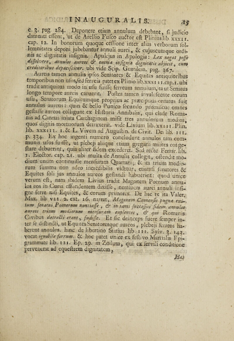 'l* c. 5. pag. 284. Deponere etiam annulum debebant, fi judicio damnati effient, ut dc Arellio Fufco a udor eft Pliniuslib xxxir. cap. 12. In bonorum quoque ceffione inter alias verborum fol- lemmtates deponi jubebantur annuli aurei, & cujuscurnque ordi¬ nis ac dignitatis infignia. Apulejus in Apologia: Lex negat poffe dijjolvere, annulos aureos & omnia infignia dignitatis abjicit, cum creditoribus dcpacificitttr. ubi vide Scip. Gentilem, pag. 367. Au 1 eis tamen annuks ip-os Senatores Equites antiquioribus temporibus non ufos/ed ferreis natet ex Plinio lib.xxxi u.cap.i.ubi tradit antiquitus modo in ufu fuirfie feneum annu iuro,ita ut Senatus longo tempoie aiiieis cament. Poftea tamen invalefeente eorum ufu, Senatorum Equitumque proprius ac praecputis ornatus fuit annuius auieus: quin oc bello Punico fecundo promifcue omnes geftaffie aureos colligunt ex Hiftoria Annibalis, qui clade Roma¬ nis ad Cannas mtata Carthaginem inifit tres annu lorum modios quos digitis mortuorum detraxerat, vide Livium lib. xxm. Plm! lib. xxxin. i.& L. Vivem ad Auguflin. de Civit. De» lib. irr* P* 334* Ex hoc ingenti numero concludunt annulos tam com¬ munis ufus tu die, ut plebeji ainque etiam gregarii muites eo^ re¬ flare debuerint, quia aliter fidem excederet. Sed redo Feriar.hb. 1. Eledoi. cap. 21. ubi muita de Annulis collegit, oftendit mo¬ dium unum continuifie menfuram Quartarii* & ita trium modio¬ rum fumma non adeo mcicdibilis videtur, etiamli fenatores 3c Equites foh jus annulos aureos geftandi habuerint: quod unice veium eil, asm ibidem Livius tradit Magonem Poenum annu¬ los eos in Curia effundentem dixi fle , neminem aurei annuli infi- gne ferre ni fi Equites, & eorum primores. De hac re ita Valer. Iviax. lio \ii. 2. ex io. na.irat, Adagoncm C anne n fis vuo-na exi¬ tum fenatui Poenorum nuntia fie , & in tanti fiucceffius ’'fidem annulos- aureos trium mediorum menfuram explentes , & qui Romanis* Civibus denam erant, fudijje. Et fic deinceps fuere femper in¬ ter *e diftinUi, ut Equ ites Senatoresque aureos, plcDe]i ferreos ha¬ berent annulos. hinc de libertino Statius lib. m. Sylv. 5. 14^. vocat ignobile ferrum. & hoc patet unice ex feflivo Marrialts Fpi- grammate lib. m. Ep. 29. in Zoilum, qui ex ferali conditione pervenerat ad equefirem dignitatem 1