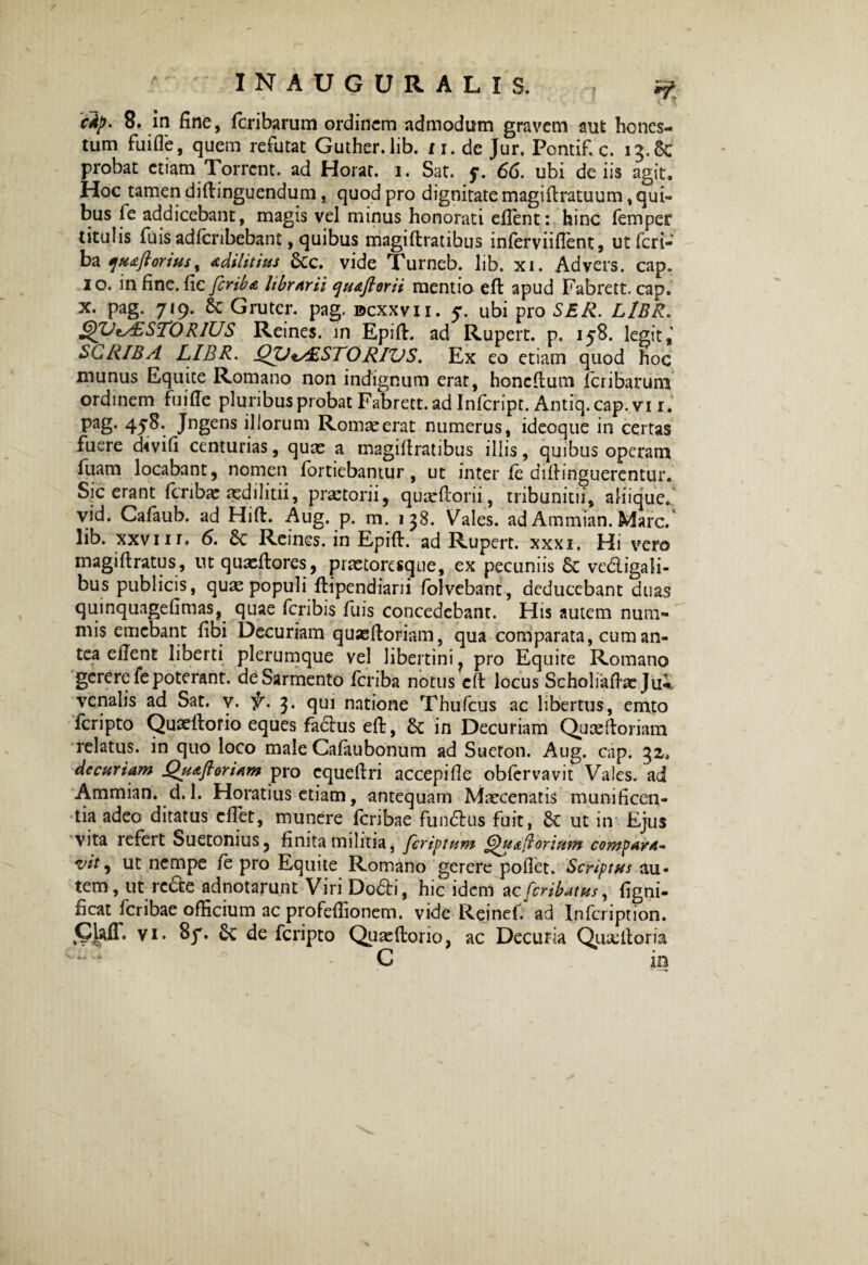 ' I N A U G U R A L I S , T i? cfy- 8. in fine, fcribarum ordinem admodum gravem aut hones¬ tum fuifie, quem refutat Guther.lib. t1, de Jur. Pontif. c. 13.6c probat etiam Torrent, ad Horat. 1. Sat. f. 66. ubi de iis agit. Hoc tamen diftinguendum, quod pro dignitate magiftratuum, qui¬ bus fe addicebant, magis vel minus honorati efient: hinc femper titulis fuis adlcnbebant, quibus magiftratibus inferviiftent, utfcri- ba qua florius, adilitius £cc. vide Turneb. lib. xi. Advers. cap. 1 o. in fine, fic feriba librarii qu&ftorii mentio eft: apud Fabrett. cap. x. pag. 719. 8c Grutcr. pag. bcxxvii. y. ubi pro SER. LlBR. £yUes£STORlUS Reines. in Epift. ad Rupert. p. 158. legit SCRIBA LIBR. QVtAiSTORIVS. Ex eo etiam quod hoc munus Equite Romano non indignum erat, honeftum feribarum ordinem fuifie pluribus probat Fabrett. ad Infcript. Antiq.cap.vi 1. Pag- 45^; Jngens illorum Romae erat numerus, ideoque in certas fuere chvifi centurias, quae a magiftratibus illis, quibus operam fuam locabant, nomen iortiebantur, ut inter fe diftinguerentur. Sic erant feribae aedilitii, praetorii, quarftorii, tribuniciia aliique. vid. Cafaub. ad Hiffc. Aug. p. m. 138. Vales, ad Ammian. Mare, lib. xxvi 1 r. 6. £c Reines. in Epift. ad Rupert. xxxx. Hi vero magi fi ratus, ntquaeftores, pmoresque, ex pecuniis & ve&igali- bus publicis, quae populi fiipendiani folvebant, deducebant duas quinquagefimas, quae feribis fuis concedebant. His autem num¬ mis emebant libi Decuriam quseftoriam, qua comparata, cum an¬ tea efient liberti plerumque vel libertini, pro Equite Romano gerere fe poterant, de Sarmento feriba notus efi locus Scholiafhc Jii;. venalis ad Sat. v. 3. qm natione Thufcus ac libertus, emto feripto Quaefiorio eques fa&us eft, & in Decuriam Quxftoriam relatus, in quo loco male Cafaubonum ad Sueton. Aug. cap. 32, decuriam Qu&floriam pro cqueftri accepifie obfervavit Vales, ad Ammian. d. 1. Horatius etiam, antequam Maecenatis munificen¬ tia adeo ditatus cftet, munere Icribae fundus fuit, £c ut in Ejus vita refert Suetonius, finita militia, feriatum G)u&(iorium compara- vit, ut nempe fe pro Equite Romano gerere poflet. Scriptus au* tem, ut rc&e adnotarunt Viri Do£H, hic idem aeferibatus, figni- ficat feribae ofticium ac profefiionem. vide Reinef. ad Infcription. ClalT. vi. 8y. de feripto Quaeftorio, ac Decuria Qu&ftoria ■ “ * C in